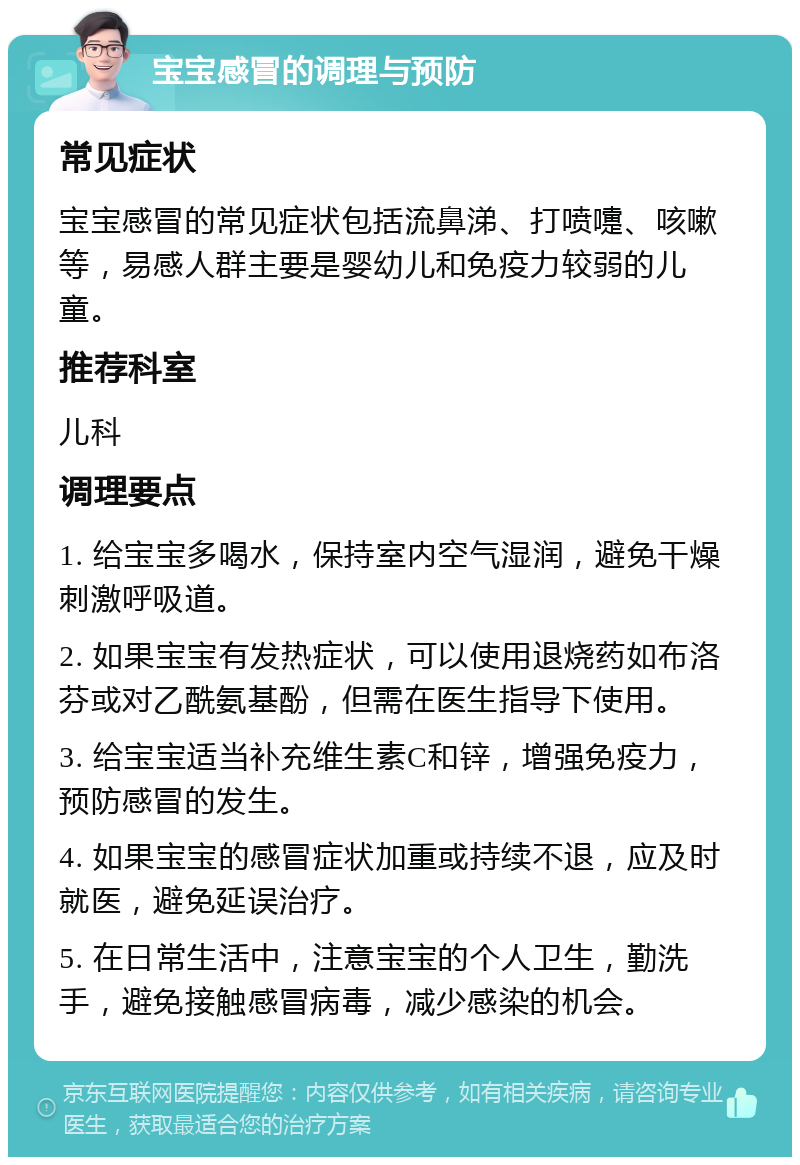 宝宝感冒的调理与预防 常见症状 宝宝感冒的常见症状包括流鼻涕、打喷嚏、咳嗽等，易感人群主要是婴幼儿和免疫力较弱的儿童。 推荐科室 儿科 调理要点 1. 给宝宝多喝水，保持室内空气湿润，避免干燥刺激呼吸道。 2. 如果宝宝有发热症状，可以使用退烧药如布洛芬或对乙酰氨基酚，但需在医生指导下使用。 3. 给宝宝适当补充维生素C和锌，增强免疫力，预防感冒的发生。 4. 如果宝宝的感冒症状加重或持续不退，应及时就医，避免延误治疗。 5. 在日常生活中，注意宝宝的个人卫生，勤洗手，避免接触感冒病毒，减少感染的机会。