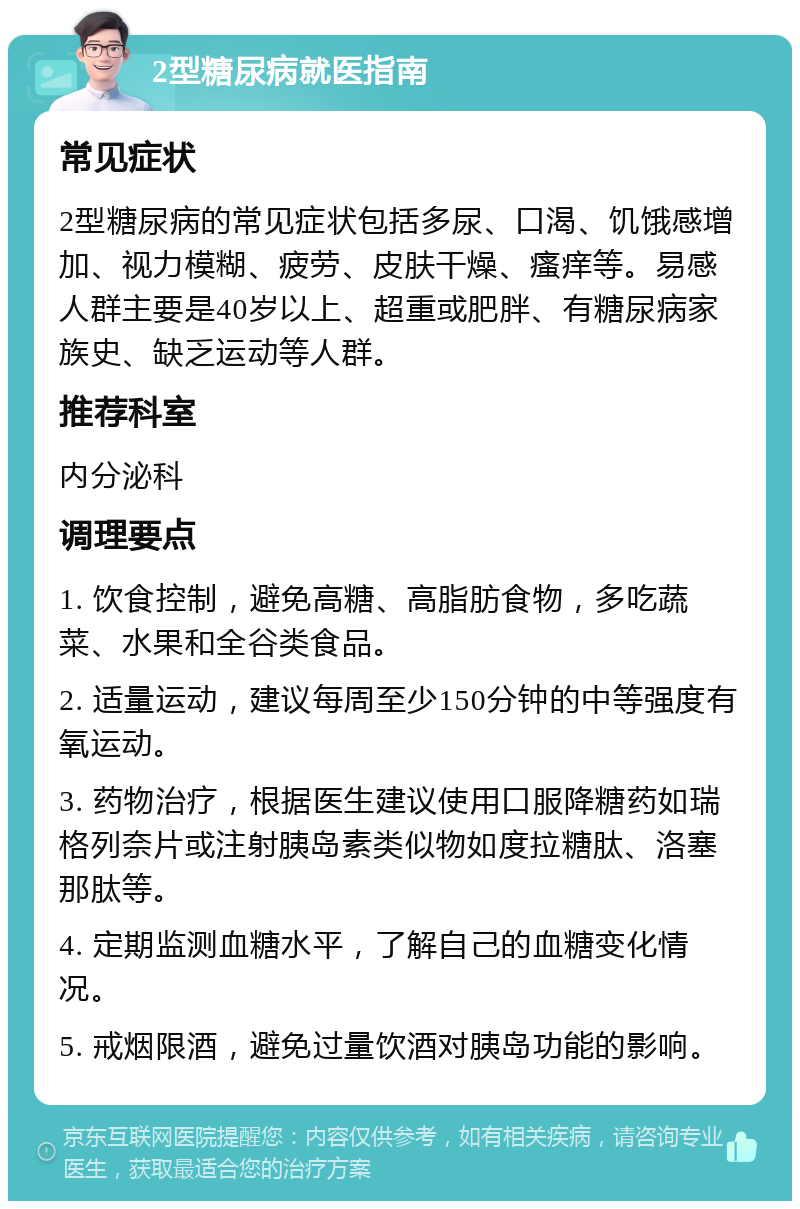 2型糖尿病就医指南 常见症状 2型糖尿病的常见症状包括多尿、口渴、饥饿感增加、视力模糊、疲劳、皮肤干燥、瘙痒等。易感人群主要是40岁以上、超重或肥胖、有糖尿病家族史、缺乏运动等人群。 推荐科室 内分泌科 调理要点 1. 饮食控制，避免高糖、高脂肪食物，多吃蔬菜、水果和全谷类食品。 2. 适量运动，建议每周至少150分钟的中等强度有氧运动。 3. 药物治疗，根据医生建议使用口服降糖药如瑞格列奈片或注射胰岛素类似物如度拉糖肽、洛塞那肽等。 4. 定期监测血糖水平，了解自己的血糖变化情况。 5. 戒烟限酒，避免过量饮酒对胰岛功能的影响。