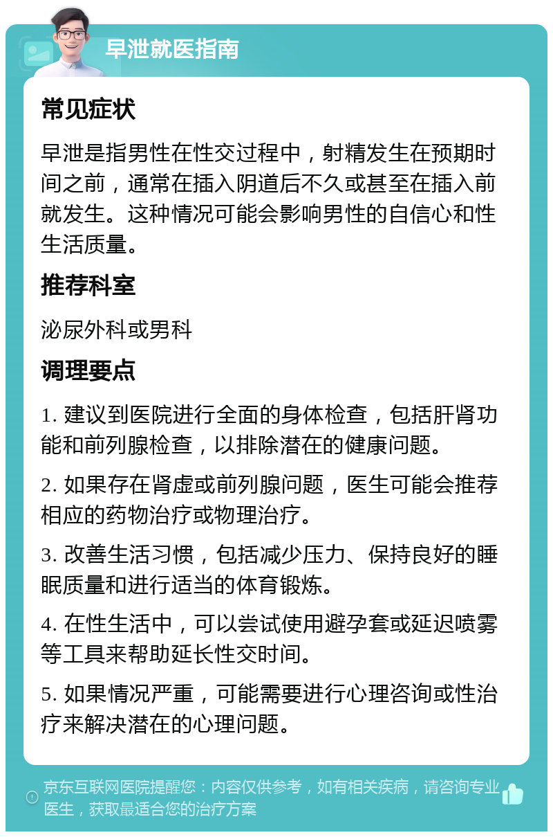 早泄就医指南 常见症状 早泄是指男性在性交过程中，射精发生在预期时间之前，通常在插入阴道后不久或甚至在插入前就发生。这种情况可能会影响男性的自信心和性生活质量。 推荐科室 泌尿外科或男科 调理要点 1. 建议到医院进行全面的身体检查，包括肝肾功能和前列腺检查，以排除潜在的健康问题。 2. 如果存在肾虚或前列腺问题，医生可能会推荐相应的药物治疗或物理治疗。 3. 改善生活习惯，包括减少压力、保持良好的睡眠质量和进行适当的体育锻炼。 4. 在性生活中，可以尝试使用避孕套或延迟喷雾等工具来帮助延长性交时间。 5. 如果情况严重，可能需要进行心理咨询或性治疗来解决潜在的心理问题。