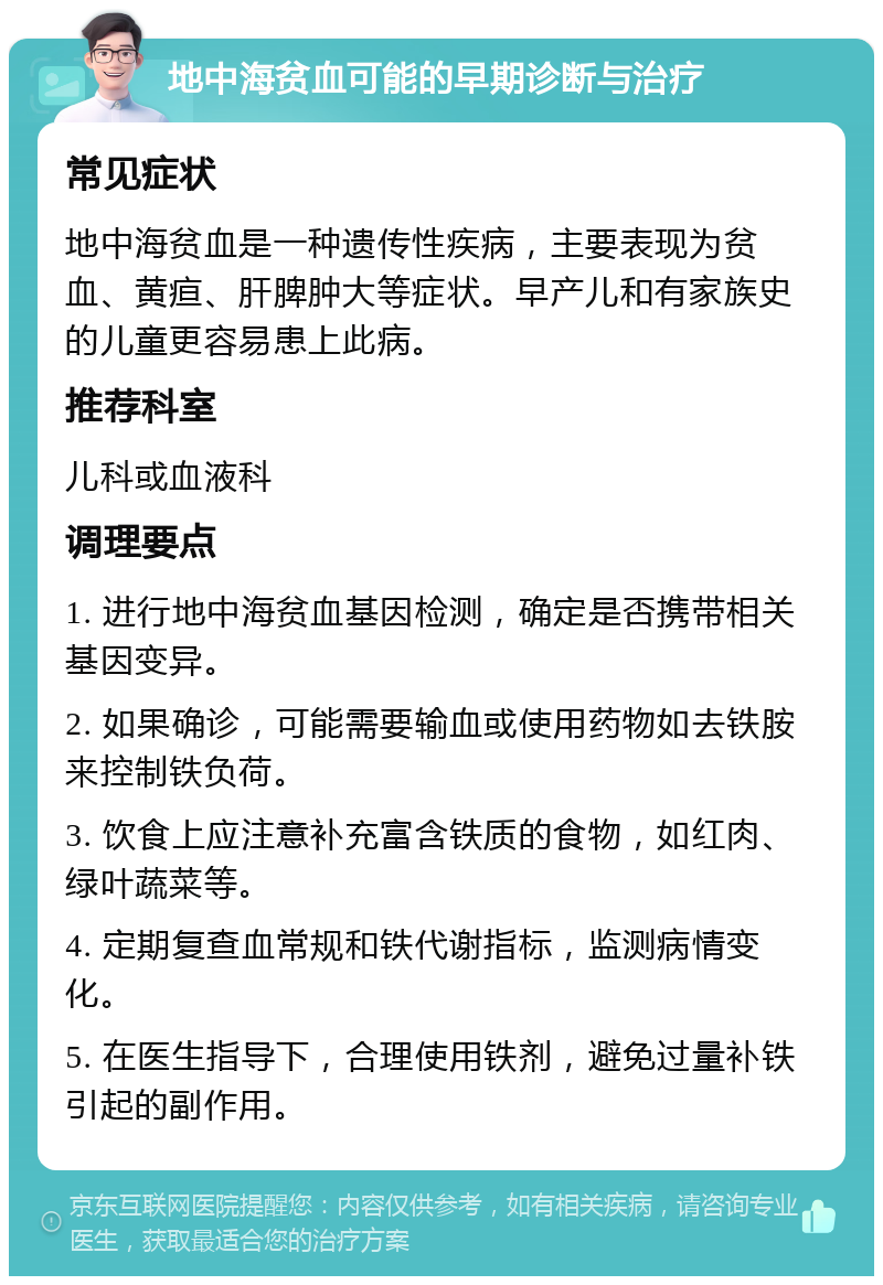 地中海贫血可能的早期诊断与治疗 常见症状 地中海贫血是一种遗传性疾病，主要表现为贫血、黄疸、肝脾肿大等症状。早产儿和有家族史的儿童更容易患上此病。 推荐科室 儿科或血液科 调理要点 1. 进行地中海贫血基因检测，确定是否携带相关基因变异。 2. 如果确诊，可能需要输血或使用药物如去铁胺来控制铁负荷。 3. 饮食上应注意补充富含铁质的食物，如红肉、绿叶蔬菜等。 4. 定期复查血常规和铁代谢指标，监测病情变化。 5. 在医生指导下，合理使用铁剂，避免过量补铁引起的副作用。