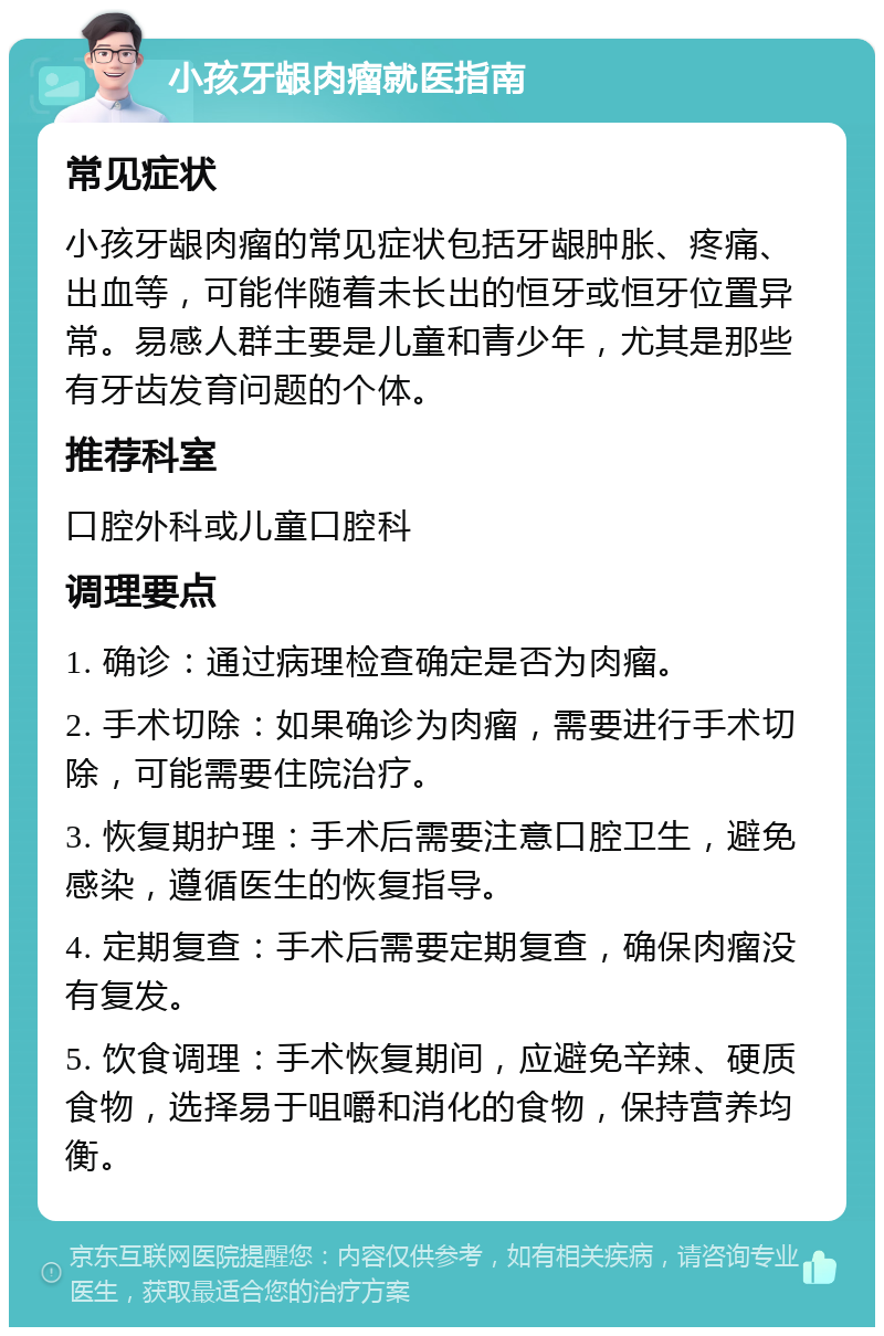 小孩牙龈肉瘤就医指南 常见症状 小孩牙龈肉瘤的常见症状包括牙龈肿胀、疼痛、出血等，可能伴随着未长出的恒牙或恒牙位置异常。易感人群主要是儿童和青少年，尤其是那些有牙齿发育问题的个体。 推荐科室 口腔外科或儿童口腔科 调理要点 1. 确诊：通过病理检查确定是否为肉瘤。 2. 手术切除：如果确诊为肉瘤，需要进行手术切除，可能需要住院治疗。 3. 恢复期护理：手术后需要注意口腔卫生，避免感染，遵循医生的恢复指导。 4. 定期复查：手术后需要定期复查，确保肉瘤没有复发。 5. 饮食调理：手术恢复期间，应避免辛辣、硬质食物，选择易于咀嚼和消化的食物，保持营养均衡。