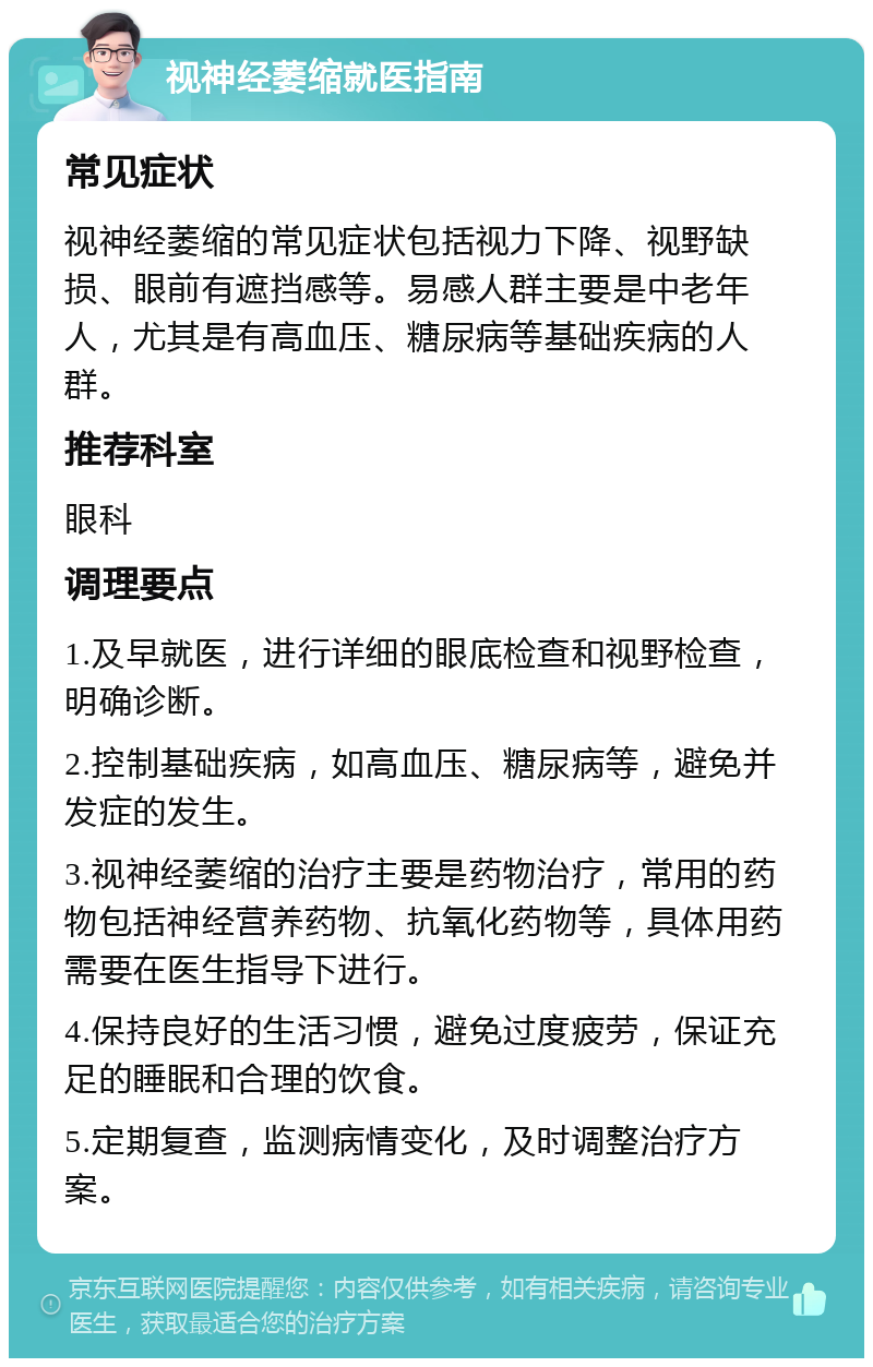 视神经萎缩就医指南 常见症状 视神经萎缩的常见症状包括视力下降、视野缺损、眼前有遮挡感等。易感人群主要是中老年人，尤其是有高血压、糖尿病等基础疾病的人群。 推荐科室 眼科 调理要点 1.及早就医，进行详细的眼底检查和视野检查，明确诊断。 2.控制基础疾病，如高血压、糖尿病等，避免并发症的发生。 3.视神经萎缩的治疗主要是药物治疗，常用的药物包括神经营养药物、抗氧化药物等，具体用药需要在医生指导下进行。 4.保持良好的生活习惯，避免过度疲劳，保证充足的睡眠和合理的饮食。 5.定期复查，监测病情变化，及时调整治疗方案。