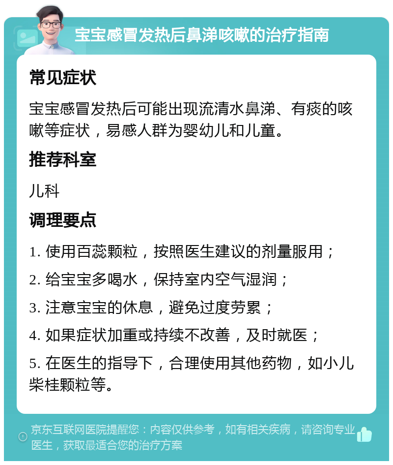 宝宝感冒发热后鼻涕咳嗽的治疗指南 常见症状 宝宝感冒发热后可能出现流清水鼻涕、有痰的咳嗽等症状，易感人群为婴幼儿和儿童。 推荐科室 儿科 调理要点 1. 使用百蕊颗粒，按照医生建议的剂量服用； 2. 给宝宝多喝水，保持室内空气湿润； 3. 注意宝宝的休息，避免过度劳累； 4. 如果症状加重或持续不改善，及时就医； 5. 在医生的指导下，合理使用其他药物，如小儿柴桂颗粒等。