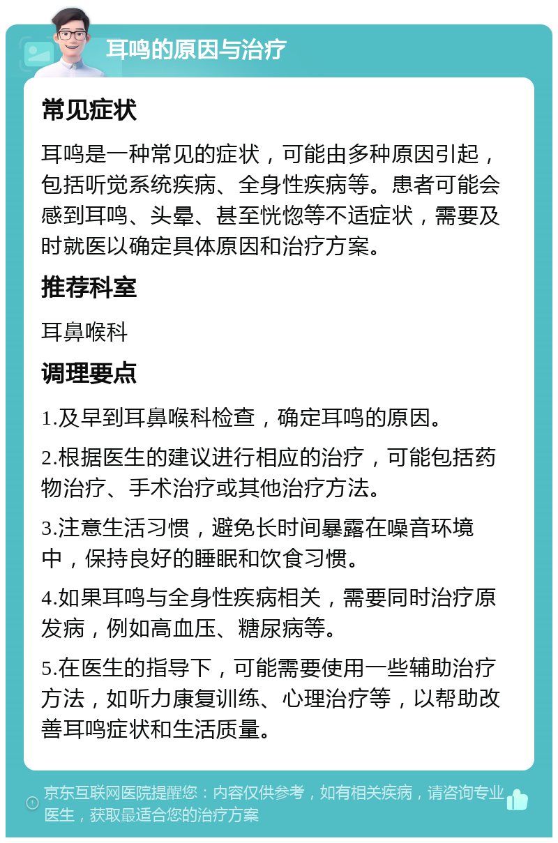 耳鸣的原因与治疗 常见症状 耳鸣是一种常见的症状，可能由多种原因引起，包括听觉系统疾病、全身性疾病等。患者可能会感到耳鸣、头晕、甚至恍惚等不适症状，需要及时就医以确定具体原因和治疗方案。 推荐科室 耳鼻喉科 调理要点 1.及早到耳鼻喉科检查，确定耳鸣的原因。 2.根据医生的建议进行相应的治疗，可能包括药物治疗、手术治疗或其他治疗方法。 3.注意生活习惯，避免长时间暴露在噪音环境中，保持良好的睡眠和饮食习惯。 4.如果耳鸣与全身性疾病相关，需要同时治疗原发病，例如高血压、糖尿病等。 5.在医生的指导下，可能需要使用一些辅助治疗方法，如听力康复训练、心理治疗等，以帮助改善耳鸣症状和生活质量。