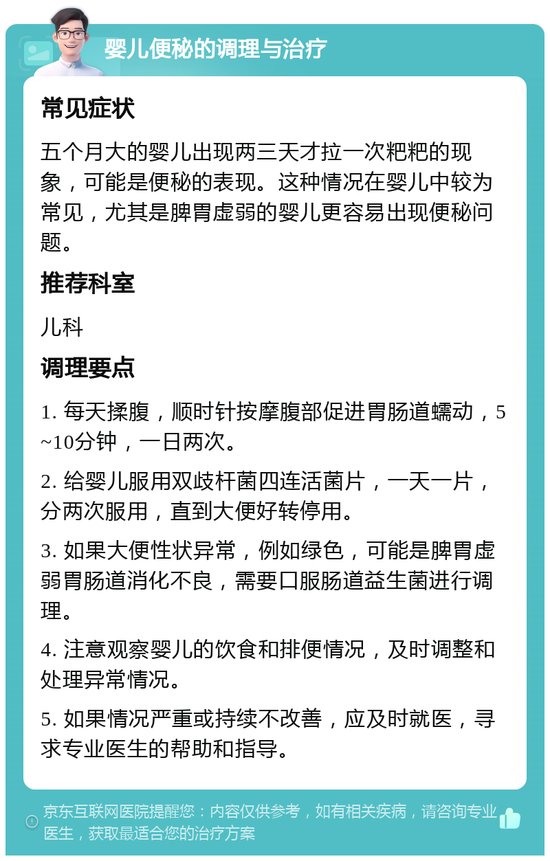 婴儿便秘的调理与治疗 常见症状 五个月大的婴儿出现两三天才拉一次粑粑的现象，可能是便秘的表现。这种情况在婴儿中较为常见，尤其是脾胃虚弱的婴儿更容易出现便秘问题。 推荐科室 儿科 调理要点 1. 每天揉腹，顺时针按摩腹部促进胃肠道蠕动，5~10分钟，一日两次。 2. 给婴儿服用双歧杆菌四连活菌片，一天一片，分两次服用，直到大便好转停用。 3. 如果大便性状异常，例如绿色，可能是脾胃虚弱胃肠道消化不良，需要口服肠道益生菌进行调理。 4. 注意观察婴儿的饮食和排便情况，及时调整和处理异常情况。 5. 如果情况严重或持续不改善，应及时就医，寻求专业医生的帮助和指导。