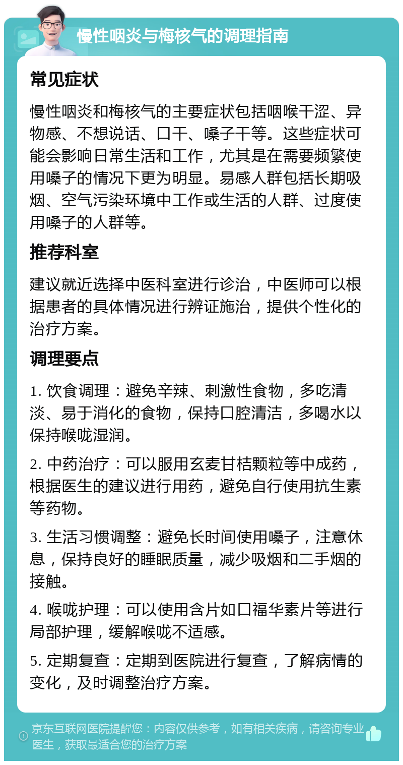 慢性咽炎与梅核气的调理指南 常见症状 慢性咽炎和梅核气的主要症状包括咽喉干涩、异物感、不想说话、口干、嗓子干等。这些症状可能会影响日常生活和工作，尤其是在需要频繁使用嗓子的情况下更为明显。易感人群包括长期吸烟、空气污染环境中工作或生活的人群、过度使用嗓子的人群等。 推荐科室 建议就近选择中医科室进行诊治，中医师可以根据患者的具体情况进行辨证施治，提供个性化的治疗方案。 调理要点 1. 饮食调理：避免辛辣、刺激性食物，多吃清淡、易于消化的食物，保持口腔清洁，多喝水以保持喉咙湿润。 2. 中药治疗：可以服用玄麦甘桔颗粒等中成药，根据医生的建议进行用药，避免自行使用抗生素等药物。 3. 生活习惯调整：避免长时间使用嗓子，注意休息，保持良好的睡眠质量，减少吸烟和二手烟的接触。 4. 喉咙护理：可以使用含片如口福华素片等进行局部护理，缓解喉咙不适感。 5. 定期复查：定期到医院进行复查，了解病情的变化，及时调整治疗方案。