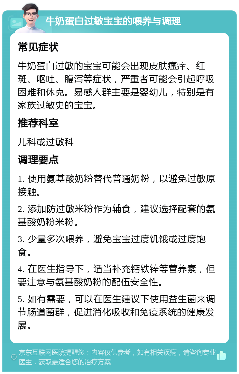 牛奶蛋白过敏宝宝的喂养与调理 常见症状 牛奶蛋白过敏的宝宝可能会出现皮肤瘙痒、红斑、呕吐、腹泻等症状，严重者可能会引起呼吸困难和休克。易感人群主要是婴幼儿，特别是有家族过敏史的宝宝。 推荐科室 儿科或过敏科 调理要点 1. 使用氨基酸奶粉替代普通奶粉，以避免过敏原接触。 2. 添加防过敏米粉作为辅食，建议选择配套的氨基酸奶粉米粉。 3. 少量多次喂养，避免宝宝过度饥饿或过度饱食。 4. 在医生指导下，适当补充钙铁锌等营养素，但要注意与氨基酸奶粉的配伍安全性。 5. 如有需要，可以在医生建议下使用益生菌来调节肠道菌群，促进消化吸收和免疫系统的健康发展。