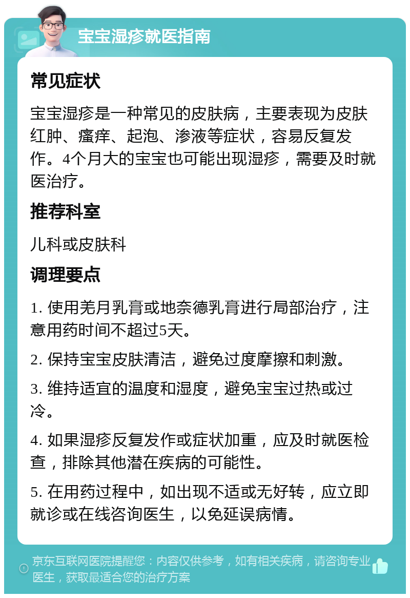 宝宝湿疹就医指南 常见症状 宝宝湿疹是一种常见的皮肤病，主要表现为皮肤红肿、瘙痒、起泡、渗液等症状，容易反复发作。4个月大的宝宝也可能出现湿疹，需要及时就医治疗。 推荐科室 儿科或皮肤科 调理要点 1. 使用羌月乳膏或地奈德乳膏进行局部治疗，注意用药时间不超过5天。 2. 保持宝宝皮肤清洁，避免过度摩擦和刺激。 3. 维持适宜的温度和湿度，避免宝宝过热或过冷。 4. 如果湿疹反复发作或症状加重，应及时就医检查，排除其他潜在疾病的可能性。 5. 在用药过程中，如出现不适或无好转，应立即就诊或在线咨询医生，以免延误病情。