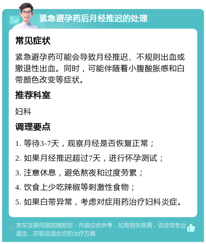 紧急避孕药后月经推迟的处理 常见症状 紧急避孕药可能会导致月经推迟、不规则出血或撤退性出血。同时，可能伴随着小腹酸胀感和白带颜色改变等症状。 推荐科室 妇科 调理要点 1. 等待3-7天，观察月经是否恢复正常； 2. 如果月经推迟超过7天，进行怀孕测试； 3. 注意休息，避免熬夜和过度劳累； 4. 饮食上少吃辣椒等刺激性食物； 5. 如果白带异常，考虑对症用药治疗妇科炎症。