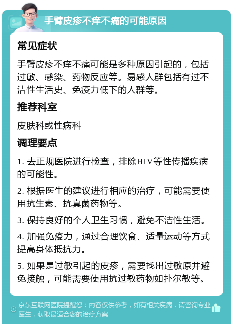 手臂皮疹不痒不痛的可能原因 常见症状 手臂皮疹不痒不痛可能是多种原因引起的，包括过敏、感染、药物反应等。易感人群包括有过不洁性生活史、免疫力低下的人群等。 推荐科室 皮肤科或性病科 调理要点 1. 去正规医院进行检查，排除HIV等性传播疾病的可能性。 2. 根据医生的建议进行相应的治疗，可能需要使用抗生素、抗真菌药物等。 3. 保持良好的个人卫生习惯，避免不洁性生活。 4. 加强免疫力，通过合理饮食、适量运动等方式提高身体抵抗力。 5. 如果是过敏引起的皮疹，需要找出过敏原并避免接触，可能需要使用抗过敏药物如扑尔敏等。