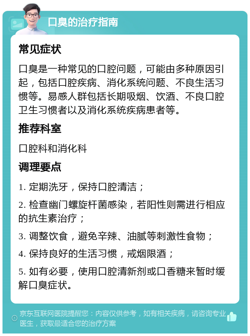 口臭的治疗指南 常见症状 口臭是一种常见的口腔问题，可能由多种原因引起，包括口腔疾病、消化系统问题、不良生活习惯等。易感人群包括长期吸烟、饮酒、不良口腔卫生习惯者以及消化系统疾病患者等。 推荐科室 口腔科和消化科 调理要点 1. 定期洗牙，保持口腔清洁； 2. 检查幽门螺旋杆菌感染，若阳性则需进行相应的抗生素治疗； 3. 调整饮食，避免辛辣、油腻等刺激性食物； 4. 保持良好的生活习惯，戒烟限酒； 5. 如有必要，使用口腔清新剂或口香糖来暂时缓解口臭症状。