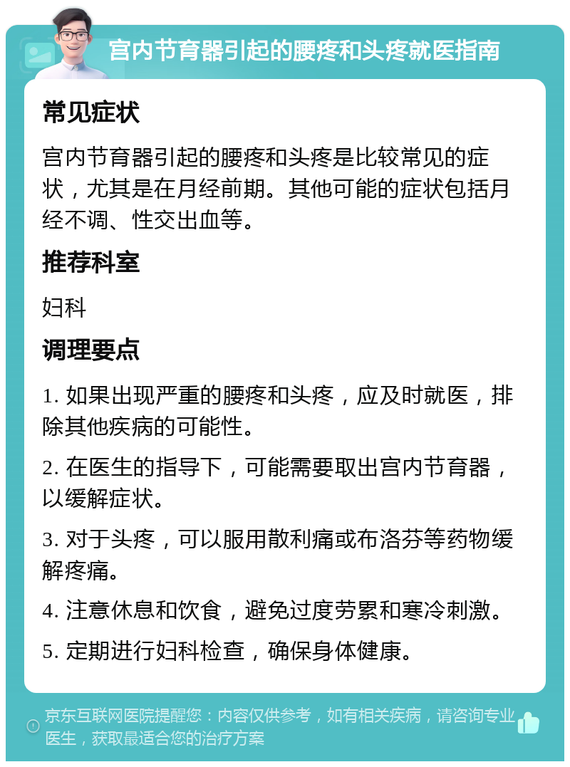 宫内节育器引起的腰疼和头疼就医指南 常见症状 宫内节育器引起的腰疼和头疼是比较常见的症状，尤其是在月经前期。其他可能的症状包括月经不调、性交出血等。 推荐科室 妇科 调理要点 1. 如果出现严重的腰疼和头疼，应及时就医，排除其他疾病的可能性。 2. 在医生的指导下，可能需要取出宫内节育器，以缓解症状。 3. 对于头疼，可以服用散利痛或布洛芬等药物缓解疼痛。 4. 注意休息和饮食，避免过度劳累和寒冷刺激。 5. 定期进行妇科检查，确保身体健康。