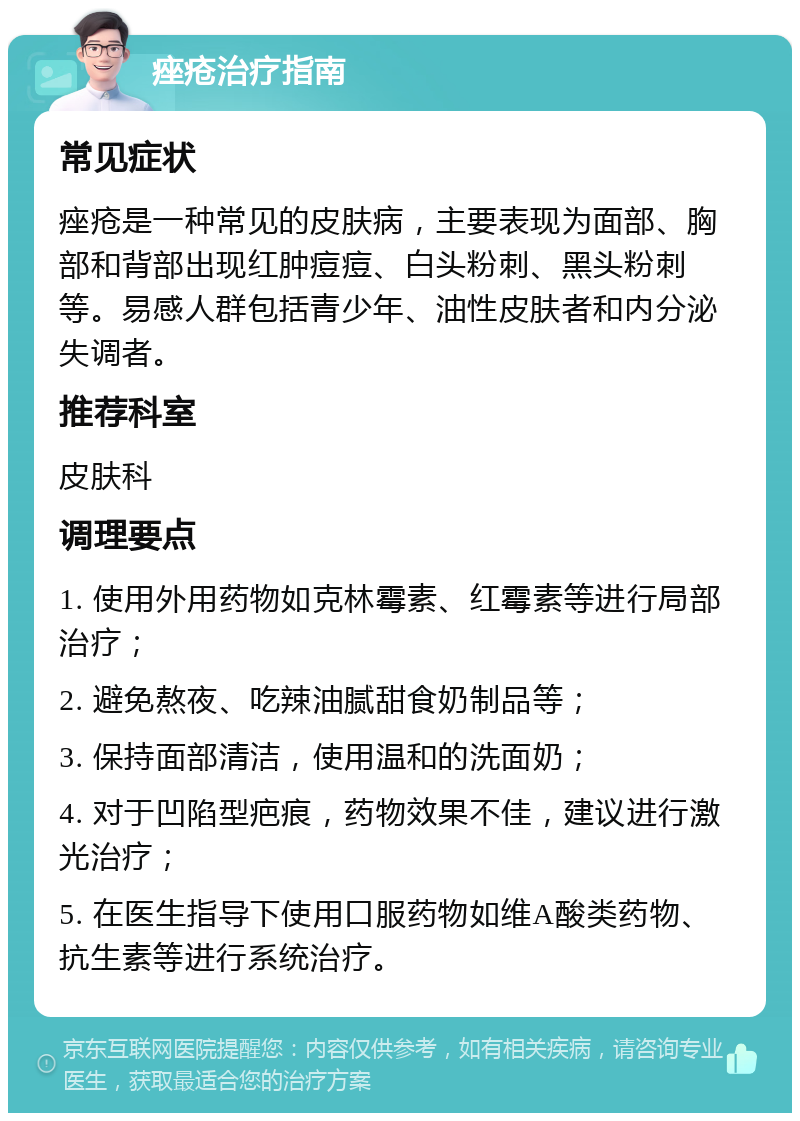 痤疮治疗指南 常见症状 痤疮是一种常见的皮肤病，主要表现为面部、胸部和背部出现红肿痘痘、白头粉刺、黑头粉刺等。易感人群包括青少年、油性皮肤者和内分泌失调者。 推荐科室 皮肤科 调理要点 1. 使用外用药物如克林霉素、红霉素等进行局部治疗； 2. 避免熬夜、吃辣油腻甜食奶制品等； 3. 保持面部清洁，使用温和的洗面奶； 4. 对于凹陷型疤痕，药物效果不佳，建议进行激光治疗； 5. 在医生指导下使用口服药物如维A酸类药物、抗生素等进行系统治疗。