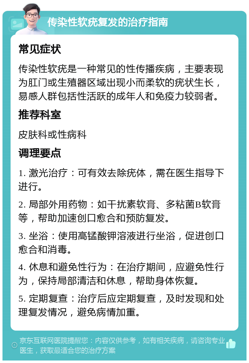 传染性软疣复发的治疗指南 常见症状 传染性软疣是一种常见的性传播疾病，主要表现为肛门或生殖器区域出现小而柔软的疣状生长，易感人群包括性活跃的成年人和免疫力较弱者。 推荐科室 皮肤科或性病科 调理要点 1. 激光治疗：可有效去除疣体，需在医生指导下进行。 2. 局部外用药物：如干扰素软膏、多粘菌B软膏等，帮助加速创口愈合和预防复发。 3. 坐浴：使用高锰酸钾溶液进行坐浴，促进创口愈合和消毒。 4. 休息和避免性行为：在治疗期间，应避免性行为，保持局部清洁和休息，帮助身体恢复。 5. 定期复查：治疗后应定期复查，及时发现和处理复发情况，避免病情加重。