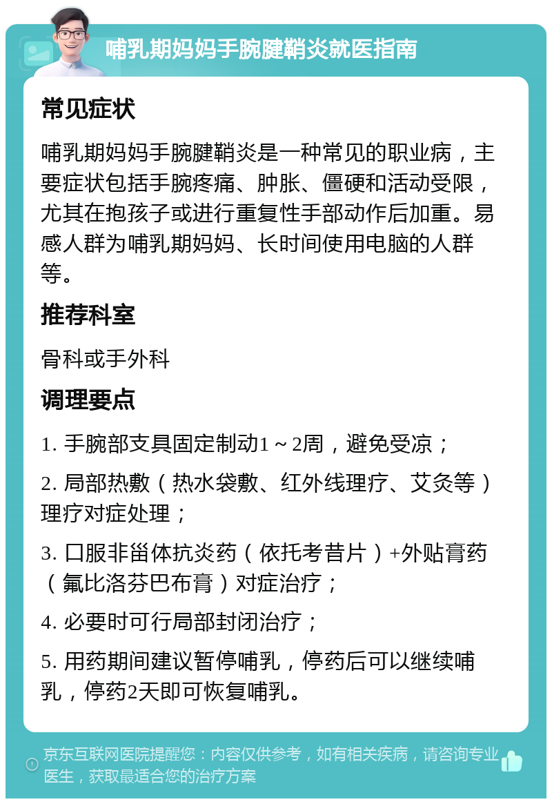 哺乳期妈妈手腕腱鞘炎就医指南 常见症状 哺乳期妈妈手腕腱鞘炎是一种常见的职业病，主要症状包括手腕疼痛、肿胀、僵硬和活动受限，尤其在抱孩子或进行重复性手部动作后加重。易感人群为哺乳期妈妈、长时间使用电脑的人群等。 推荐科室 骨科或手外科 调理要点 1. 手腕部支具固定制动1～2周，避免受凉； 2. 局部热敷（热水袋敷、红外线理疗、艾灸等）理疗对症处理； 3. 口服非甾体抗炎药（依托考昔片）+外贴膏药（氟比洛芬巴布膏）对症治疗； 4. 必要时可行局部封闭治疗； 5. 用药期间建议暂停哺乳，停药后可以继续哺乳，停药2天即可恢复哺乳。