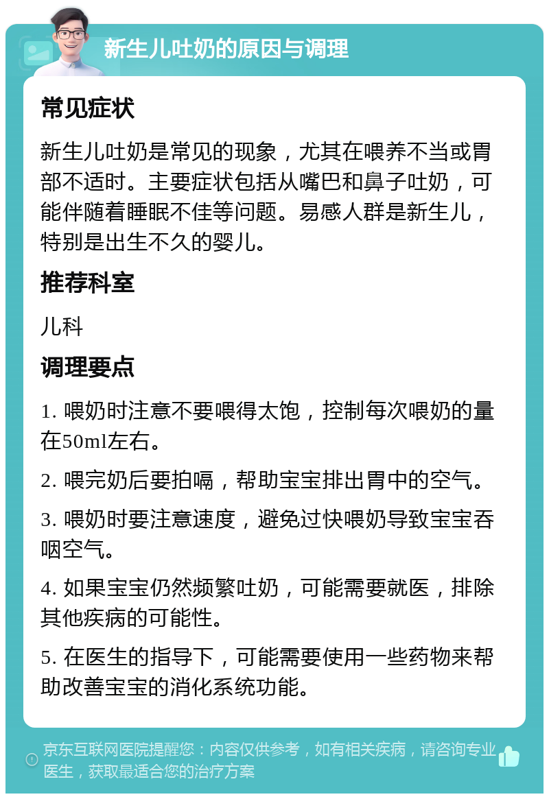 新生儿吐奶的原因与调理 常见症状 新生儿吐奶是常见的现象，尤其在喂养不当或胃部不适时。主要症状包括从嘴巴和鼻子吐奶，可能伴随着睡眠不佳等问题。易感人群是新生儿，特别是出生不久的婴儿。 推荐科室 儿科 调理要点 1. 喂奶时注意不要喂得太饱，控制每次喂奶的量在50ml左右。 2. 喂完奶后要拍嗝，帮助宝宝排出胃中的空气。 3. 喂奶时要注意速度，避免过快喂奶导致宝宝吞咽空气。 4. 如果宝宝仍然频繁吐奶，可能需要就医，排除其他疾病的可能性。 5. 在医生的指导下，可能需要使用一些药物来帮助改善宝宝的消化系统功能。