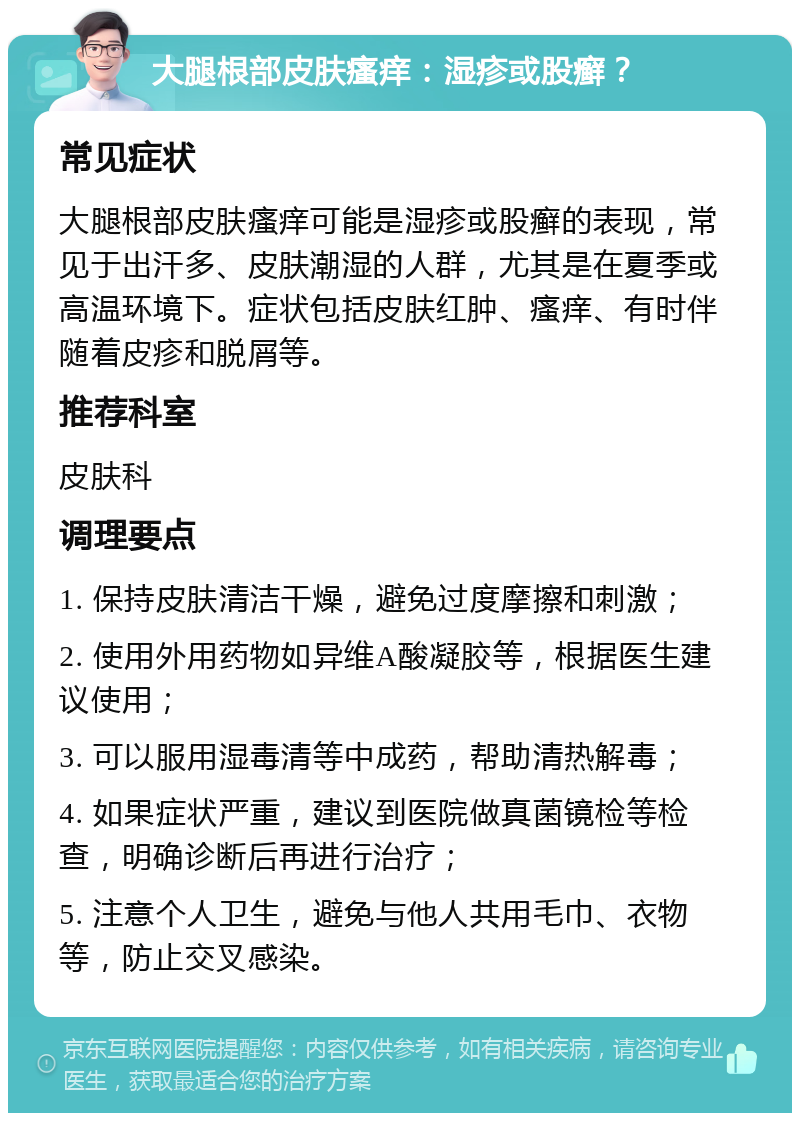 大腿根部皮肤瘙痒：湿疹或股癣？ 常见症状 大腿根部皮肤瘙痒可能是湿疹或股癣的表现，常见于出汗多、皮肤潮湿的人群，尤其是在夏季或高温环境下。症状包括皮肤红肿、瘙痒、有时伴随着皮疹和脱屑等。 推荐科室 皮肤科 调理要点 1. 保持皮肤清洁干燥，避免过度摩擦和刺激； 2. 使用外用药物如异维A酸凝胶等，根据医生建议使用； 3. 可以服用湿毒清等中成药，帮助清热解毒； 4. 如果症状严重，建议到医院做真菌镜检等检查，明确诊断后再进行治疗； 5. 注意个人卫生，避免与他人共用毛巾、衣物等，防止交叉感染。