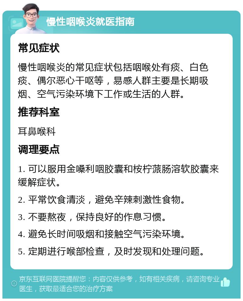 慢性咽喉炎就医指南 常见症状 慢性咽喉炎的常见症状包括咽喉处有痰、白色痰、偶尔恶心干呕等，易感人群主要是长期吸烟、空气污染环境下工作或生活的人群。 推荐科室 耳鼻喉科 调理要点 1. 可以服用金嗓利咽胶囊和桉柠蒎肠溶软胶囊来缓解症状。 2. 平常饮食清淡，避免辛辣刺激性食物。 3. 不要熬夜，保持良好的作息习惯。 4. 避免长时间吸烟和接触空气污染环境。 5. 定期进行喉部检查，及时发现和处理问题。