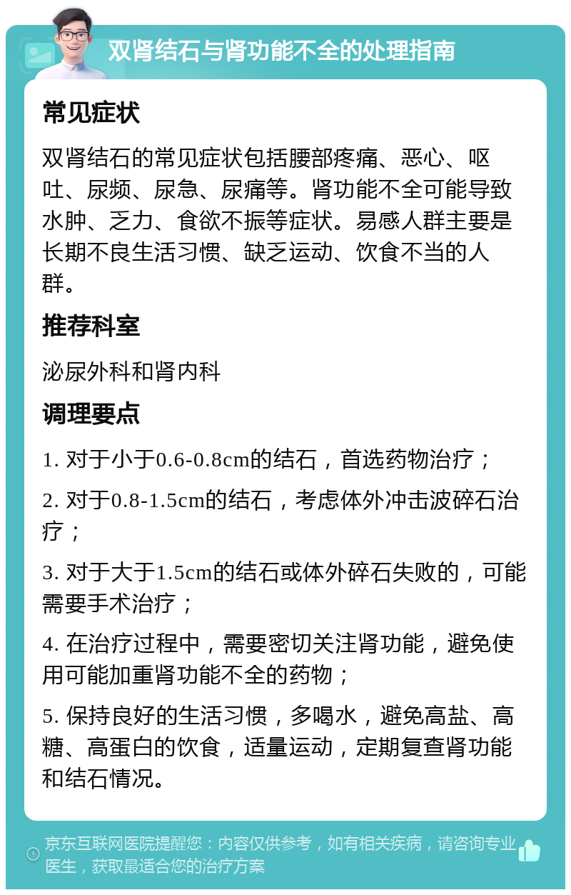 双肾结石与肾功能不全的处理指南 常见症状 双肾结石的常见症状包括腰部疼痛、恶心、呕吐、尿频、尿急、尿痛等。肾功能不全可能导致水肿、乏力、食欲不振等症状。易感人群主要是长期不良生活习惯、缺乏运动、饮食不当的人群。 推荐科室 泌尿外科和肾内科 调理要点 1. 对于小于0.6-0.8cm的结石，首选药物治疗； 2. 对于0.8-1.5cm的结石，考虑体外冲击波碎石治疗； 3. 对于大于1.5cm的结石或体外碎石失败的，可能需要手术治疗； 4. 在治疗过程中，需要密切关注肾功能，避免使用可能加重肾功能不全的药物； 5. 保持良好的生活习惯，多喝水，避免高盐、高糖、高蛋白的饮食，适量运动，定期复查肾功能和结石情况。