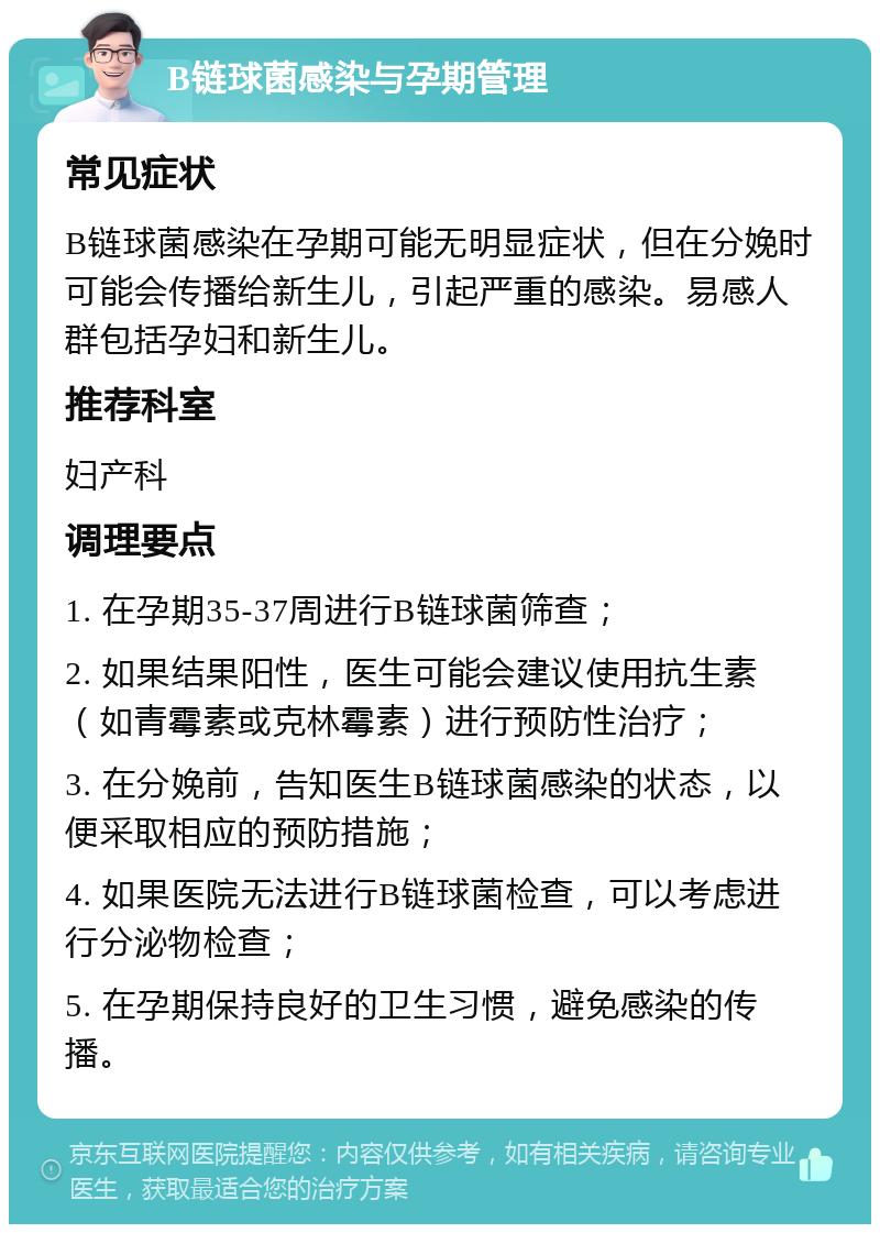 B链球菌感染与孕期管理 常见症状 B链球菌感染在孕期可能无明显症状，但在分娩时可能会传播给新生儿，引起严重的感染。易感人群包括孕妇和新生儿。 推荐科室 妇产科 调理要点 1. 在孕期35-37周进行B链球菌筛查； 2. 如果结果阳性，医生可能会建议使用抗生素（如青霉素或克林霉素）进行预防性治疗； 3. 在分娩前，告知医生B链球菌感染的状态，以便采取相应的预防措施； 4. 如果医院无法进行B链球菌检查，可以考虑进行分泌物检查； 5. 在孕期保持良好的卫生习惯，避免感染的传播。