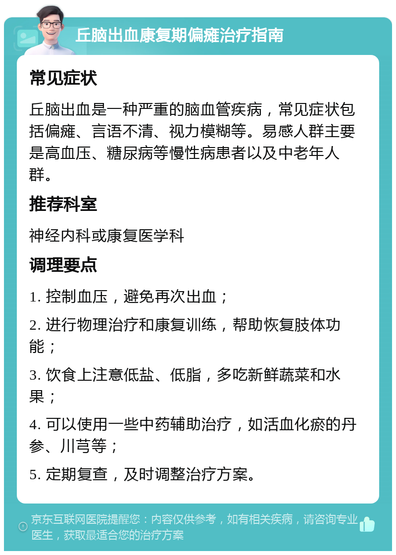 丘脑出血康复期偏瘫治疗指南 常见症状 丘脑出血是一种严重的脑血管疾病，常见症状包括偏瘫、言语不清、视力模糊等。易感人群主要是高血压、糖尿病等慢性病患者以及中老年人群。 推荐科室 神经内科或康复医学科 调理要点 1. 控制血压，避免再次出血； 2. 进行物理治疗和康复训练，帮助恢复肢体功能； 3. 饮食上注意低盐、低脂，多吃新鲜蔬菜和水果； 4. 可以使用一些中药辅助治疗，如活血化瘀的丹参、川芎等； 5. 定期复查，及时调整治疗方案。