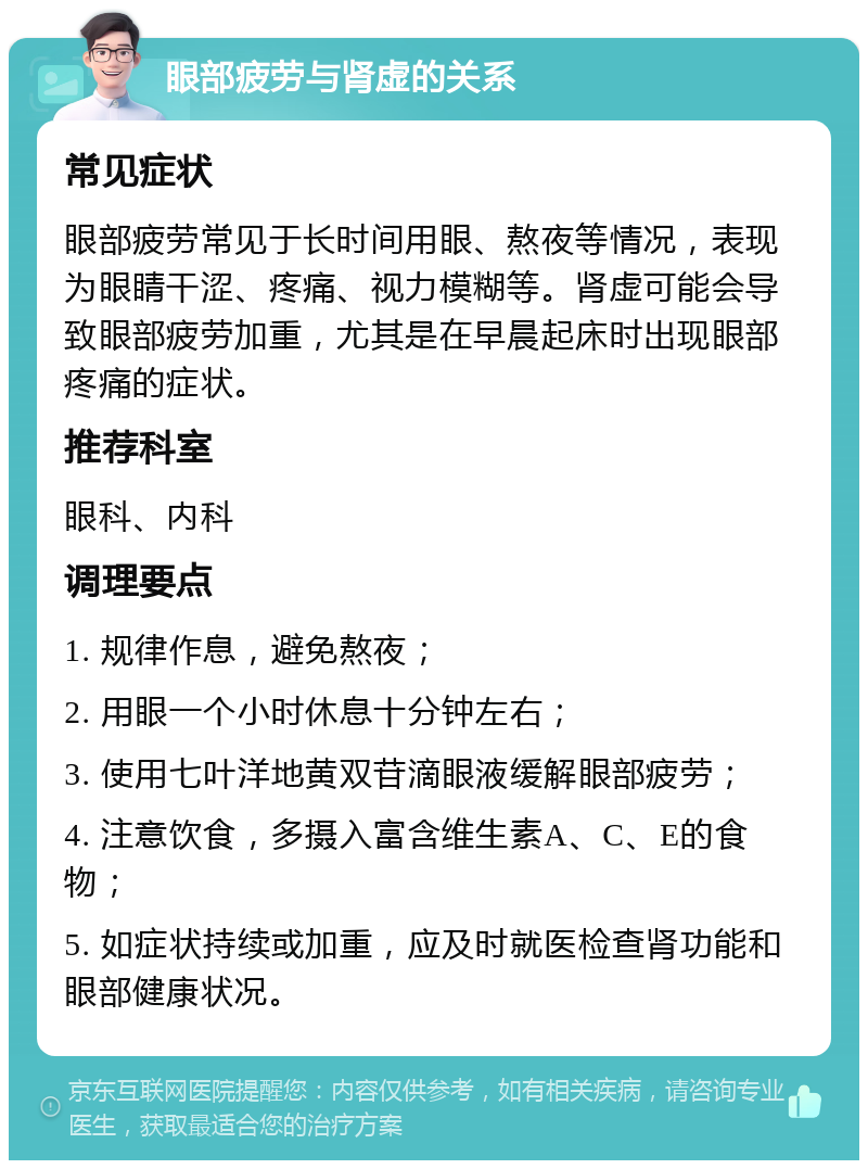 眼部疲劳与肾虚的关系 常见症状 眼部疲劳常见于长时间用眼、熬夜等情况，表现为眼睛干涩、疼痛、视力模糊等。肾虚可能会导致眼部疲劳加重，尤其是在早晨起床时出现眼部疼痛的症状。 推荐科室 眼科、内科 调理要点 1. 规律作息，避免熬夜； 2. 用眼一个小时休息十分钟左右； 3. 使用七叶洋地黄双苷滴眼液缓解眼部疲劳； 4. 注意饮食，多摄入富含维生素A、C、E的食物； 5. 如症状持续或加重，应及时就医检查肾功能和眼部健康状况。