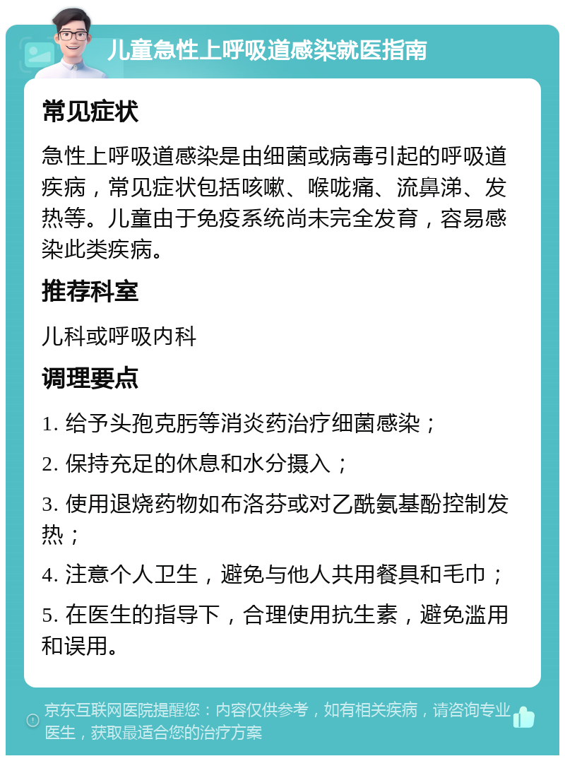 儿童急性上呼吸道感染就医指南 常见症状 急性上呼吸道感染是由细菌或病毒引起的呼吸道疾病，常见症状包括咳嗽、喉咙痛、流鼻涕、发热等。儿童由于免疫系统尚未完全发育，容易感染此类疾病。 推荐科室 儿科或呼吸内科 调理要点 1. 给予头孢克肟等消炎药治疗细菌感染； 2. 保持充足的休息和水分摄入； 3. 使用退烧药物如布洛芬或对乙酰氨基酚控制发热； 4. 注意个人卫生，避免与他人共用餐具和毛巾； 5. 在医生的指导下，合理使用抗生素，避免滥用和误用。