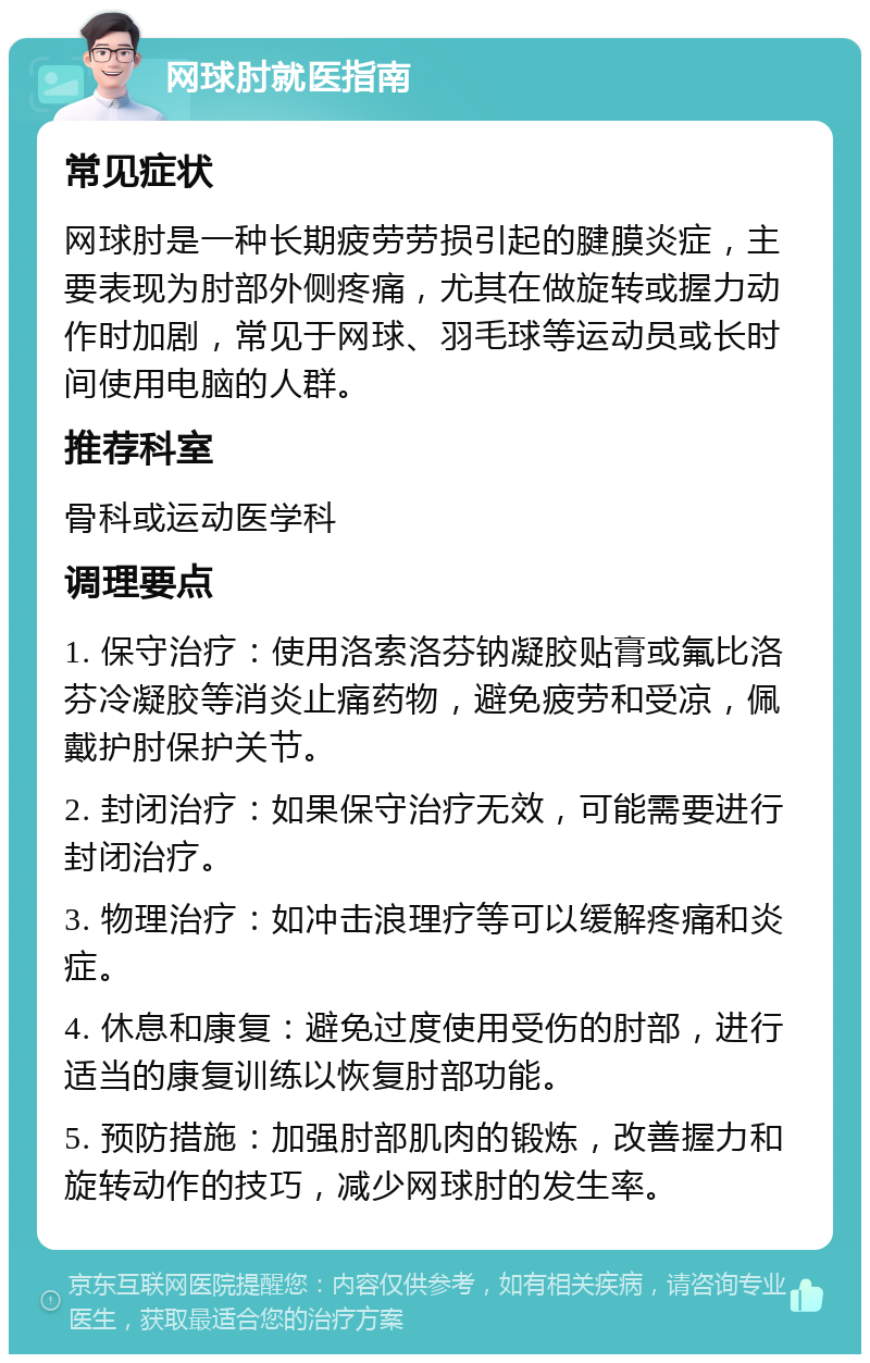 网球肘就医指南 常见症状 网球肘是一种长期疲劳劳损引起的腱膜炎症，主要表现为肘部外侧疼痛，尤其在做旋转或握力动作时加剧，常见于网球、羽毛球等运动员或长时间使用电脑的人群。 推荐科室 骨科或运动医学科 调理要点 1. 保守治疗：使用洛索洛芬钠凝胶贴膏或氟比洛芬冷凝胶等消炎止痛药物，避免疲劳和受凉，佩戴护肘保护关节。 2. 封闭治疗：如果保守治疗无效，可能需要进行封闭治疗。 3. 物理治疗：如冲击浪理疗等可以缓解疼痛和炎症。 4. 休息和康复：避免过度使用受伤的肘部，进行适当的康复训练以恢复肘部功能。 5. 预防措施：加强肘部肌肉的锻炼，改善握力和旋转动作的技巧，减少网球肘的发生率。