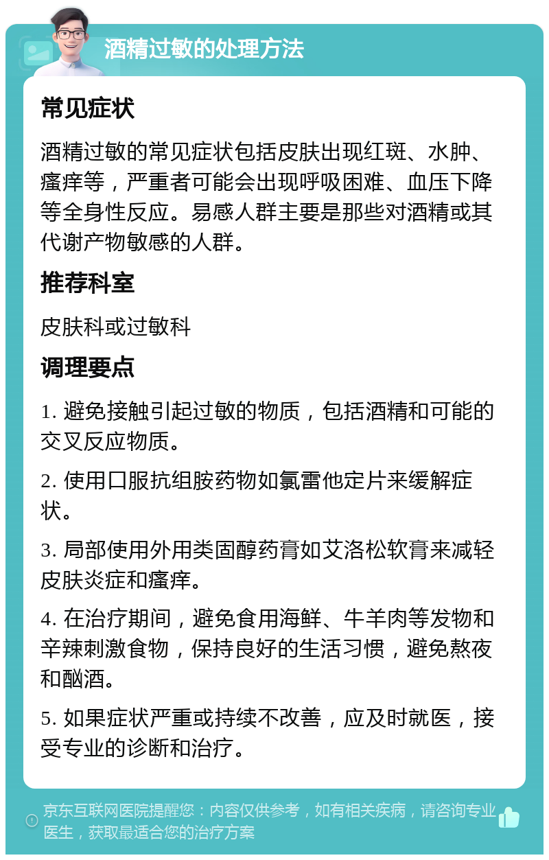 酒精过敏的处理方法 常见症状 酒精过敏的常见症状包括皮肤出现红斑、水肿、瘙痒等，严重者可能会出现呼吸困难、血压下降等全身性反应。易感人群主要是那些对酒精或其代谢产物敏感的人群。 推荐科室 皮肤科或过敏科 调理要点 1. 避免接触引起过敏的物质，包括酒精和可能的交叉反应物质。 2. 使用口服抗组胺药物如氯雷他定片来缓解症状。 3. 局部使用外用类固醇药膏如艾洛松软膏来减轻皮肤炎症和瘙痒。 4. 在治疗期间，避免食用海鲜、牛羊肉等发物和辛辣刺激食物，保持良好的生活习惯，避免熬夜和酗酒。 5. 如果症状严重或持续不改善，应及时就医，接受专业的诊断和治疗。