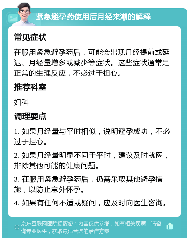 紧急避孕药使用后月经来潮的解释 常见症状 在服用紧急避孕药后，可能会出现月经提前或延迟、月经量增多或减少等症状。这些症状通常是正常的生理反应，不必过于担心。 推荐科室 妇科 调理要点 1. 如果月经量与平时相似，说明避孕成功，不必过于担心。 2. 如果月经量明显不同于平时，建议及时就医，排除其他可能的健康问题。 3. 在服用紧急避孕药后，仍需采取其他避孕措施，以防止意外怀孕。 4. 如果有任何不适或疑问，应及时向医生咨询。