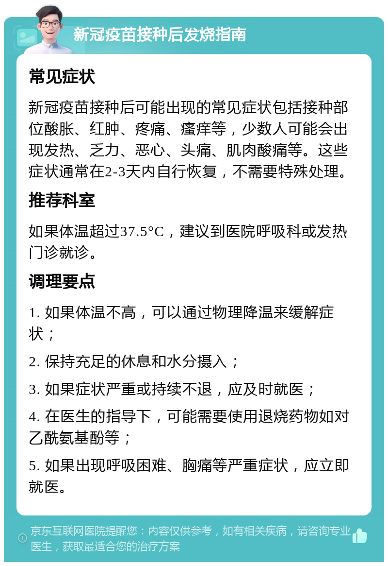 新冠疫苗接种后发烧指南 常见症状 新冠疫苗接种后可能出现的常见症状包括接种部位酸胀、红肿、疼痛、瘙痒等，少数人可能会出现发热、乏力、恶心、头痛、肌肉酸痛等。这些症状通常在2-3天内自行恢复，不需要特殊处理。 推荐科室 如果体温超过37.5°C，建议到医院呼吸科或发热门诊就诊。 调理要点 1. 如果体温不高，可以通过物理降温来缓解症状； 2. 保持充足的休息和水分摄入； 3. 如果症状严重或持续不退，应及时就医； 4. 在医生的指导下，可能需要使用退烧药物如对乙酰氨基酚等； 5. 如果出现呼吸困难、胸痛等严重症状，应立即就医。