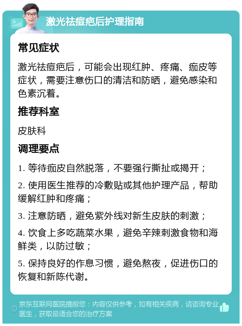 激光祛痘疤后护理指南 常见症状 激光祛痘疤后，可能会出现红肿、疼痛、痂皮等症状，需要注意伤口的清洁和防晒，避免感染和色素沉着。 推荐科室 皮肤科 调理要点 1. 等待痂皮自然脱落，不要强行撕扯或揭开； 2. 使用医生推荐的冷敷贴或其他护理产品，帮助缓解红肿和疼痛； 3. 注意防晒，避免紫外线对新生皮肤的刺激； 4. 饮食上多吃蔬菜水果，避免辛辣刺激食物和海鲜类，以防过敏； 5. 保持良好的作息习惯，避免熬夜，促进伤口的恢复和新陈代谢。