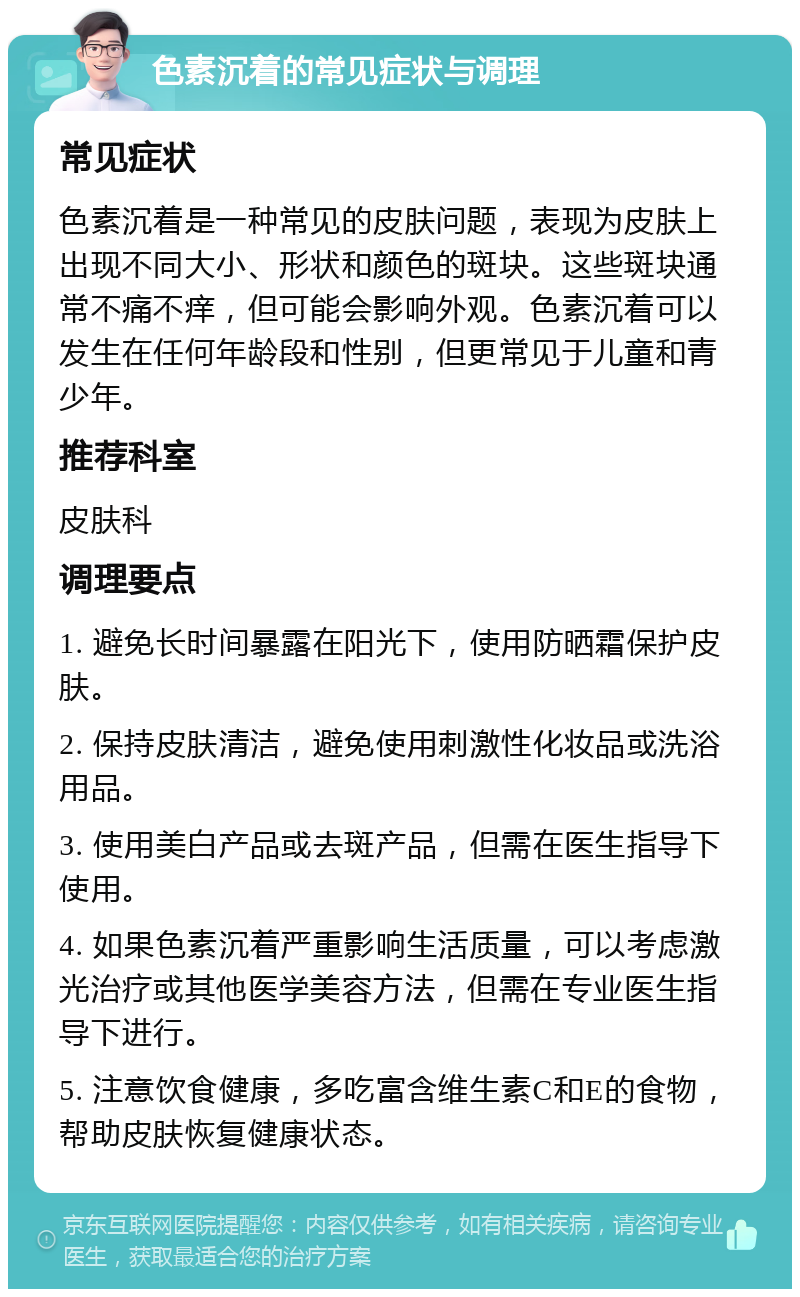 色素沉着的常见症状与调理 常见症状 色素沉着是一种常见的皮肤问题，表现为皮肤上出现不同大小、形状和颜色的斑块。这些斑块通常不痛不痒，但可能会影响外观。色素沉着可以发生在任何年龄段和性别，但更常见于儿童和青少年。 推荐科室 皮肤科 调理要点 1. 避免长时间暴露在阳光下，使用防晒霜保护皮肤。 2. 保持皮肤清洁，避免使用刺激性化妆品或洗浴用品。 3. 使用美白产品或去斑产品，但需在医生指导下使用。 4. 如果色素沉着严重影响生活质量，可以考虑激光治疗或其他医学美容方法，但需在专业医生指导下进行。 5. 注意饮食健康，多吃富含维生素C和E的食物，帮助皮肤恢复健康状态。