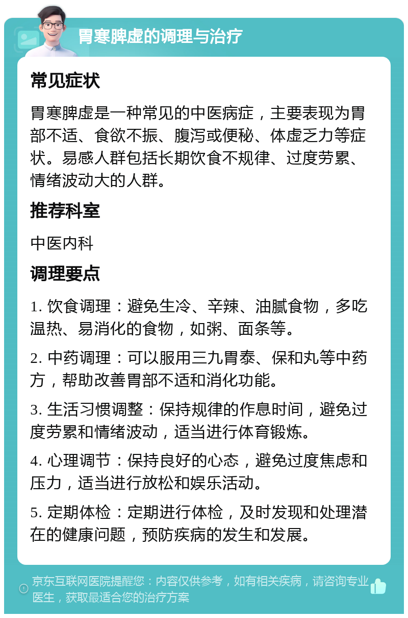 胃寒脾虚的调理与治疗 常见症状 胃寒脾虚是一种常见的中医病症，主要表现为胃部不适、食欲不振、腹泻或便秘、体虚乏力等症状。易感人群包括长期饮食不规律、过度劳累、情绪波动大的人群。 推荐科室 中医内科 调理要点 1. 饮食调理：避免生冷、辛辣、油腻食物，多吃温热、易消化的食物，如粥、面条等。 2. 中药调理：可以服用三九胃泰、保和丸等中药方，帮助改善胃部不适和消化功能。 3. 生活习惯调整：保持规律的作息时间，避免过度劳累和情绪波动，适当进行体育锻炼。 4. 心理调节：保持良好的心态，避免过度焦虑和压力，适当进行放松和娱乐活动。 5. 定期体检：定期进行体检，及时发现和处理潜在的健康问题，预防疾病的发生和发展。