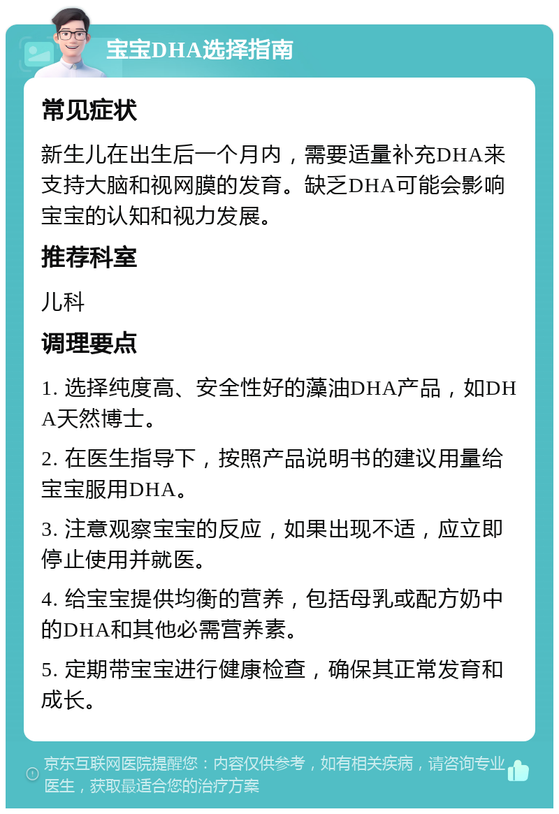 宝宝DHA选择指南 常见症状 新生儿在出生后一个月内，需要适量补充DHA来支持大脑和视网膜的发育。缺乏DHA可能会影响宝宝的认知和视力发展。 推荐科室 儿科 调理要点 1. 选择纯度高、安全性好的藻油DHA产品，如DHA天然博士。 2. 在医生指导下，按照产品说明书的建议用量给宝宝服用DHA。 3. 注意观察宝宝的反应，如果出现不适，应立即停止使用并就医。 4. 给宝宝提供均衡的营养，包括母乳或配方奶中的DHA和其他必需营养素。 5. 定期带宝宝进行健康检查，确保其正常发育和成长。