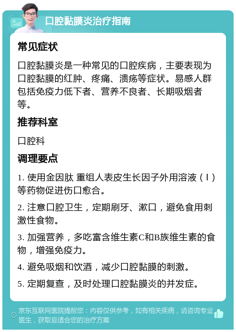 口腔黏膜炎治疗指南 常见症状 口腔黏膜炎是一种常见的口腔疾病，主要表现为口腔黏膜的红肿、疼痛、溃疡等症状。易感人群包括免疫力低下者、营养不良者、长期吸烟者等。 推荐科室 口腔科 调理要点 1. 使用金因肽 重组人表皮生长因子外用溶液（Ⅰ）等药物促进伤口愈合。 2. 注意口腔卫生，定期刷牙、漱口，避免食用刺激性食物。 3. 加强营养，多吃富含维生素C和B族维生素的食物，增强免疫力。 4. 避免吸烟和饮酒，减少口腔黏膜的刺激。 5. 定期复查，及时处理口腔黏膜炎的并发症。