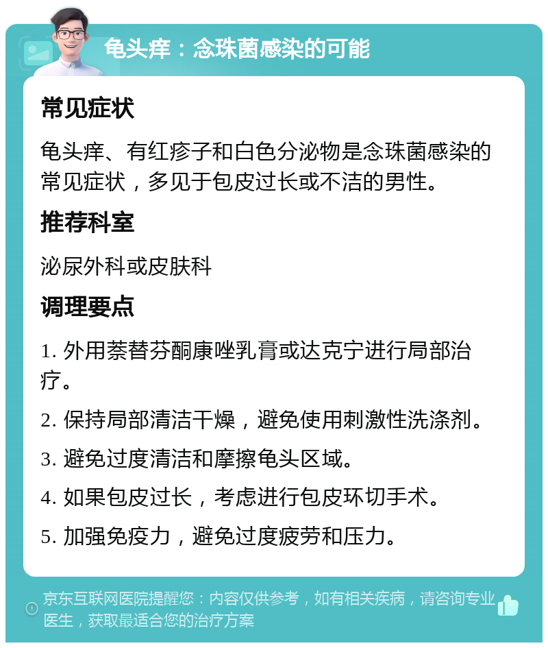 龟头痒：念珠菌感染的可能 常见症状 龟头痒、有红疹子和白色分泌物是念珠菌感染的常见症状，多见于包皮过长或不洁的男性。 推荐科室 泌尿外科或皮肤科 调理要点 1. 外用萘替芬酮康唑乳膏或达克宁进行局部治疗。 2. 保持局部清洁干燥，避免使用刺激性洗涤剂。 3. 避免过度清洁和摩擦龟头区域。 4. 如果包皮过长，考虑进行包皮环切手术。 5. 加强免疫力，避免过度疲劳和压力。