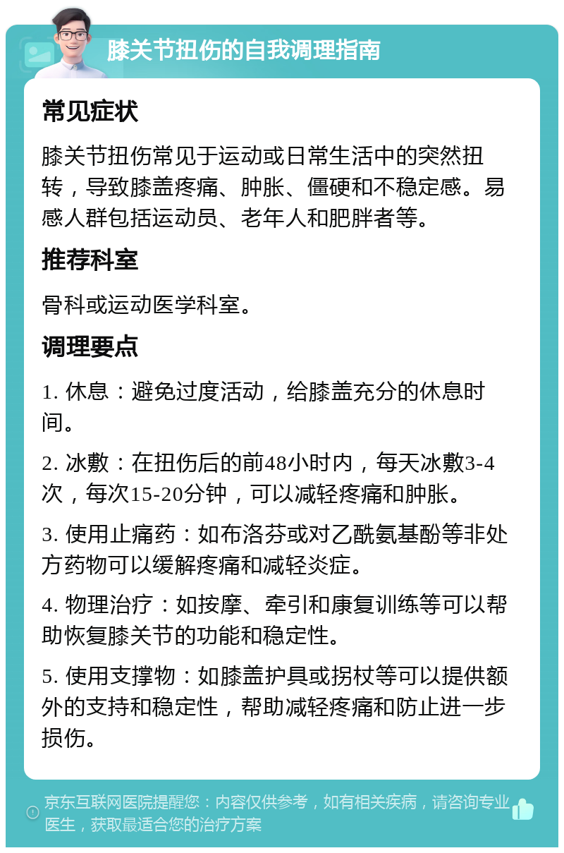 膝关节扭伤的自我调理指南 常见症状 膝关节扭伤常见于运动或日常生活中的突然扭转，导致膝盖疼痛、肿胀、僵硬和不稳定感。易感人群包括运动员、老年人和肥胖者等。 推荐科室 骨科或运动医学科室。 调理要点 1. 休息：避免过度活动，给膝盖充分的休息时间。 2. 冰敷：在扭伤后的前48小时内，每天冰敷3-4次，每次15-20分钟，可以减轻疼痛和肿胀。 3. 使用止痛药：如布洛芬或对乙酰氨基酚等非处方药物可以缓解疼痛和减轻炎症。 4. 物理治疗：如按摩、牵引和康复训练等可以帮助恢复膝关节的功能和稳定性。 5. 使用支撑物：如膝盖护具或拐杖等可以提供额外的支持和稳定性，帮助减轻疼痛和防止进一步损伤。