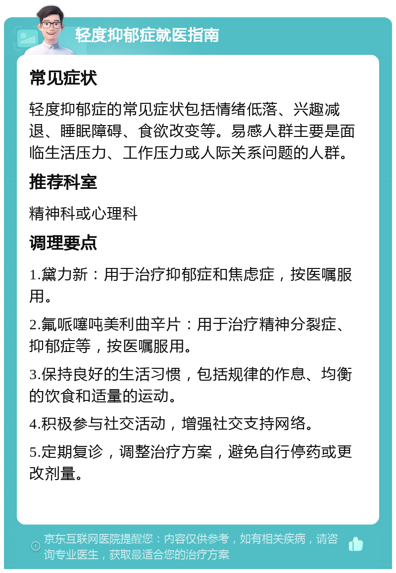 轻度抑郁症就医指南 常见症状 轻度抑郁症的常见症状包括情绪低落、兴趣减退、睡眠障碍、食欲改变等。易感人群主要是面临生活压力、工作压力或人际关系问题的人群。 推荐科室 精神科或心理科 调理要点 1.黛力新：用于治疗抑郁症和焦虑症，按医嘱服用。 2.氟哌噻吨美利曲辛片：用于治疗精神分裂症、抑郁症等，按医嘱服用。 3.保持良好的生活习惯，包括规律的作息、均衡的饮食和适量的运动。 4.积极参与社交活动，增强社交支持网络。 5.定期复诊，调整治疗方案，避免自行停药或更改剂量。