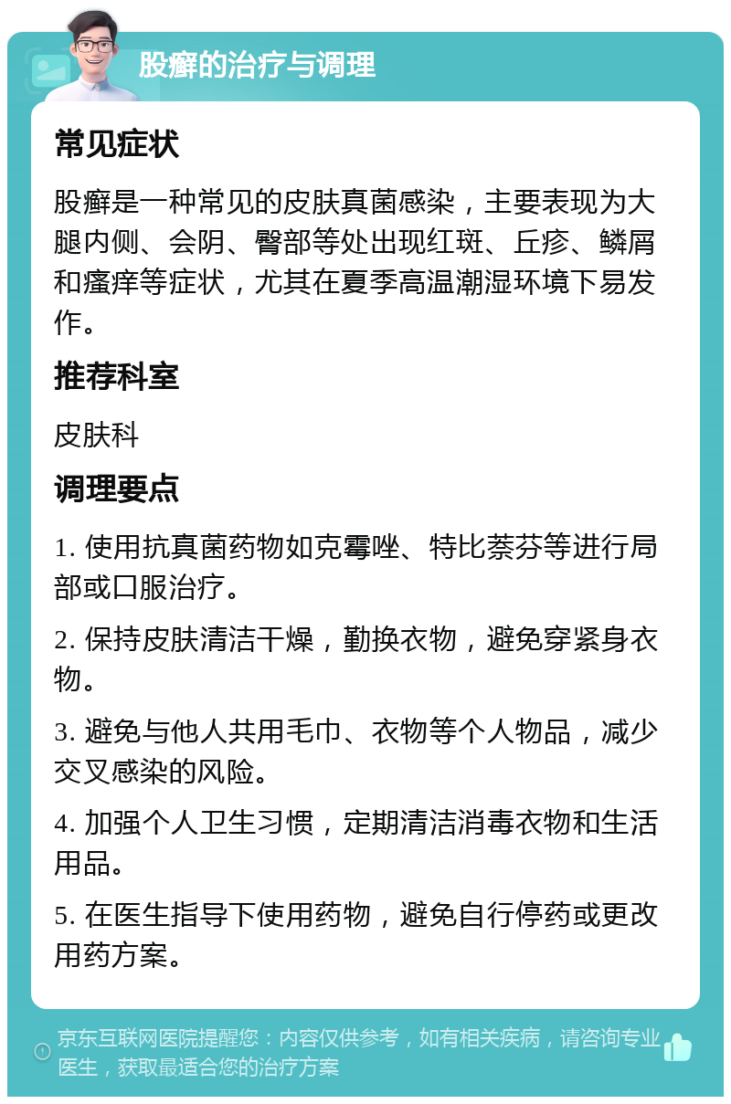 股癣的治疗与调理 常见症状 股癣是一种常见的皮肤真菌感染，主要表现为大腿内侧、会阴、臀部等处出现红斑、丘疹、鳞屑和瘙痒等症状，尤其在夏季高温潮湿环境下易发作。 推荐科室 皮肤科 调理要点 1. 使用抗真菌药物如克霉唑、特比萘芬等进行局部或口服治疗。 2. 保持皮肤清洁干燥，勤换衣物，避免穿紧身衣物。 3. 避免与他人共用毛巾、衣物等个人物品，减少交叉感染的风险。 4. 加强个人卫生习惯，定期清洁消毒衣物和生活用品。 5. 在医生指导下使用药物，避免自行停药或更改用药方案。