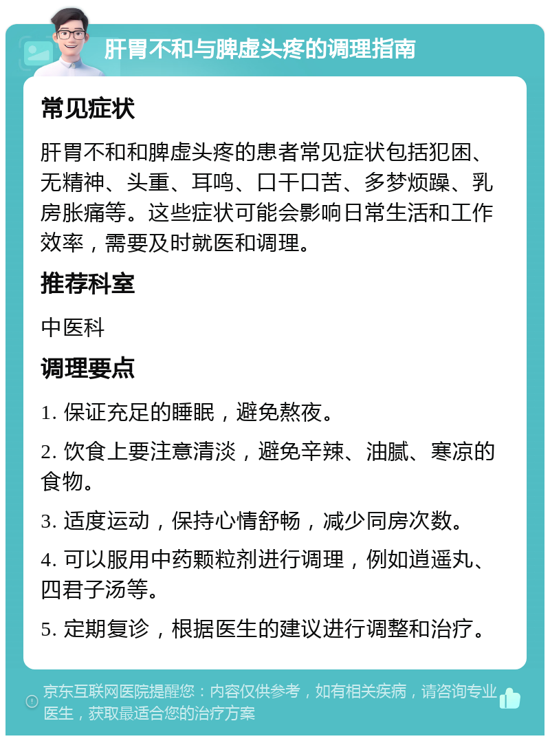 肝胃不和与脾虚头疼的调理指南 常见症状 肝胃不和和脾虚头疼的患者常见症状包括犯困、无精神、头重、耳鸣、口干口苦、多梦烦躁、乳房胀痛等。这些症状可能会影响日常生活和工作效率，需要及时就医和调理。 推荐科室 中医科 调理要点 1. 保证充足的睡眠，避免熬夜。 2. 饮食上要注意清淡，避免辛辣、油腻、寒凉的食物。 3. 适度运动，保持心情舒畅，减少同房次数。 4. 可以服用中药颗粒剂进行调理，例如逍遥丸、四君子汤等。 5. 定期复诊，根据医生的建议进行调整和治疗。