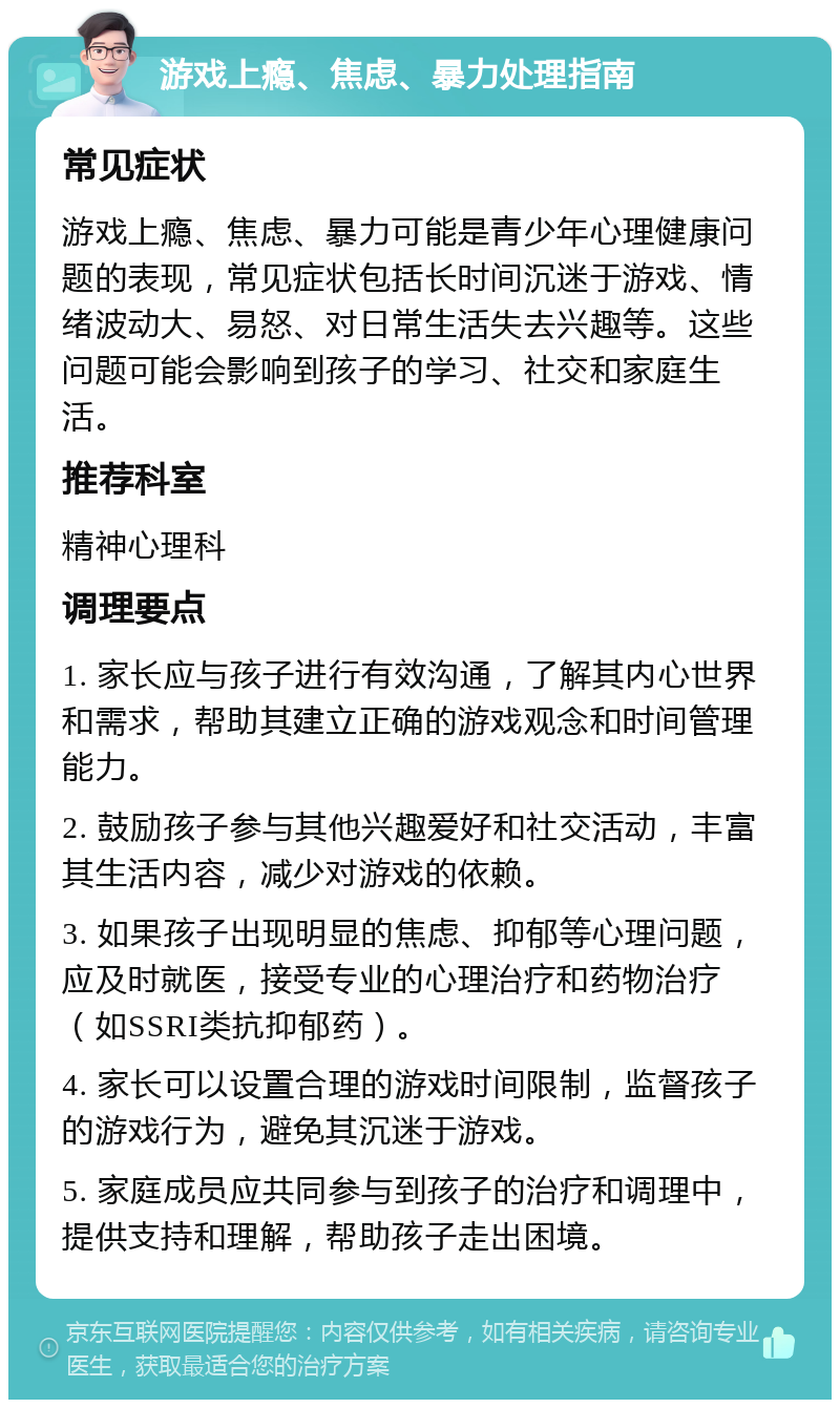 游戏上瘾、焦虑、暴力处理指南 常见症状 游戏上瘾、焦虑、暴力可能是青少年心理健康问题的表现，常见症状包括长时间沉迷于游戏、情绪波动大、易怒、对日常生活失去兴趣等。这些问题可能会影响到孩子的学习、社交和家庭生活。 推荐科室 精神心理科 调理要点 1. 家长应与孩子进行有效沟通，了解其内心世界和需求，帮助其建立正确的游戏观念和时间管理能力。 2. 鼓励孩子参与其他兴趣爱好和社交活动，丰富其生活内容，减少对游戏的依赖。 3. 如果孩子出现明显的焦虑、抑郁等心理问题，应及时就医，接受专业的心理治疗和药物治疗（如SSRI类抗抑郁药）。 4. 家长可以设置合理的游戏时间限制，监督孩子的游戏行为，避免其沉迷于游戏。 5. 家庭成员应共同参与到孩子的治疗和调理中，提供支持和理解，帮助孩子走出困境。