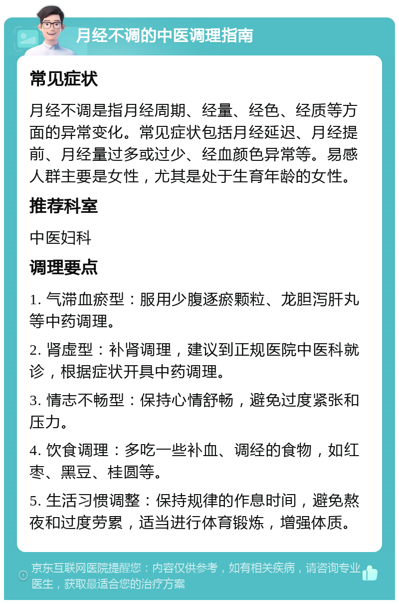 月经不调的中医调理指南 常见症状 月经不调是指月经周期、经量、经色、经质等方面的异常变化。常见症状包括月经延迟、月经提前、月经量过多或过少、经血颜色异常等。易感人群主要是女性，尤其是处于生育年龄的女性。 推荐科室 中医妇科 调理要点 1. 气滞血瘀型：服用少腹逐瘀颗粒、龙胆泻肝丸等中药调理。 2. 肾虚型：补肾调理，建议到正规医院中医科就诊，根据症状开具中药调理。 3. 情志不畅型：保持心情舒畅，避免过度紧张和压力。 4. 饮食调理：多吃一些补血、调经的食物，如红枣、黑豆、桂圆等。 5. 生活习惯调整：保持规律的作息时间，避免熬夜和过度劳累，适当进行体育锻炼，增强体质。