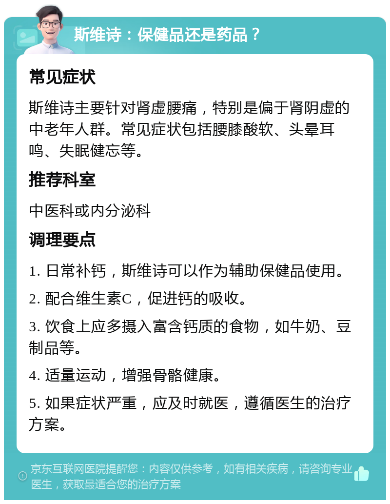 斯维诗：保健品还是药品？ 常见症状 斯维诗主要针对肾虚腰痛，特别是偏于肾阴虚的中老年人群。常见症状包括腰膝酸软、头晕耳鸣、失眠健忘等。 推荐科室 中医科或内分泌科 调理要点 1. 日常补钙，斯维诗可以作为辅助保健品使用。 2. 配合维生素C，促进钙的吸收。 3. 饮食上应多摄入富含钙质的食物，如牛奶、豆制品等。 4. 适量运动，增强骨骼健康。 5. 如果症状严重，应及时就医，遵循医生的治疗方案。