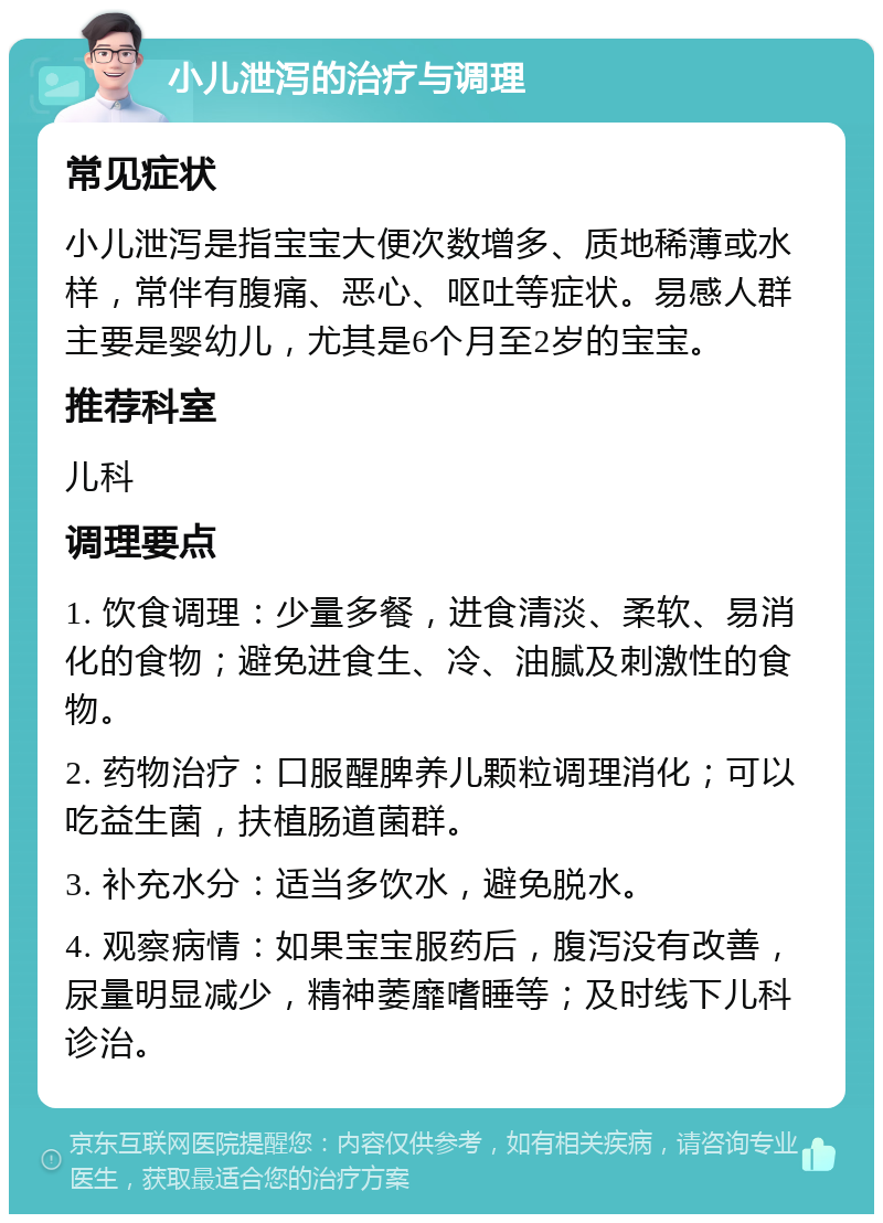 小儿泄泻的治疗与调理 常见症状 小儿泄泻是指宝宝大便次数增多、质地稀薄或水样，常伴有腹痛、恶心、呕吐等症状。易感人群主要是婴幼儿，尤其是6个月至2岁的宝宝。 推荐科室 儿科 调理要点 1. 饮食调理：少量多餐，进食清淡、柔软、易消化的食物；避免进食生、冷、油腻及刺激性的食物。 2. 药物治疗：口服醒脾养儿颗粒调理消化；可以吃益生菌，扶植肠道菌群。 3. 补充水分：适当多饮水，避免脱水。 4. 观察病情：如果宝宝服药后，腹泻没有改善，尿量明显减少，精神萎靡嗜睡等；及时线下儿科诊治。