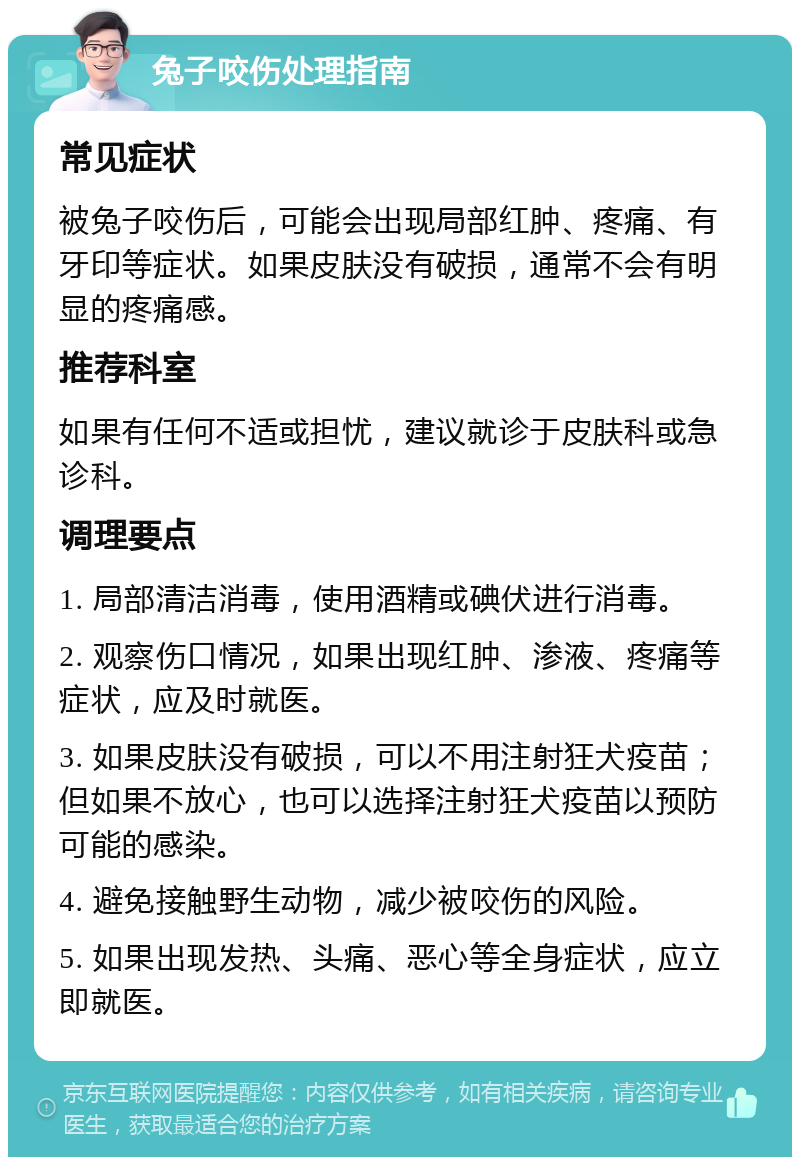 兔子咬伤处理指南 常见症状 被兔子咬伤后，可能会出现局部红肿、疼痛、有牙印等症状。如果皮肤没有破损，通常不会有明显的疼痛感。 推荐科室 如果有任何不适或担忧，建议就诊于皮肤科或急诊科。 调理要点 1. 局部清洁消毒，使用酒精或碘伏进行消毒。 2. 观察伤口情况，如果出现红肿、渗液、疼痛等症状，应及时就医。 3. 如果皮肤没有破损，可以不用注射狂犬疫苗；但如果不放心，也可以选择注射狂犬疫苗以预防可能的感染。 4. 避免接触野生动物，减少被咬伤的风险。 5. 如果出现发热、头痛、恶心等全身症状，应立即就医。