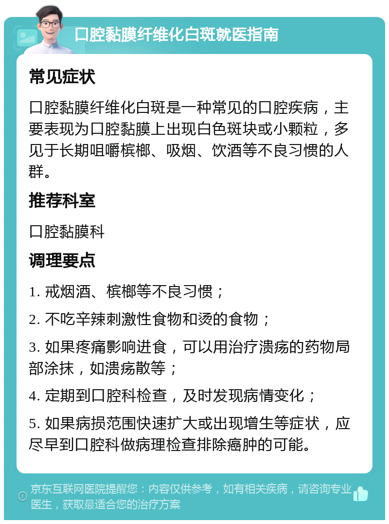 口腔黏膜纤维化白斑就医指南 常见症状 口腔黏膜纤维化白斑是一种常见的口腔疾病，主要表现为口腔黏膜上出现白色斑块或小颗粒，多见于长期咀嚼槟榔、吸烟、饮酒等不良习惯的人群。 推荐科室 口腔黏膜科 调理要点 1. 戒烟酒、槟榔等不良习惯； 2. 不吃辛辣刺激性食物和烫的食物； 3. 如果疼痛影响进食，可以用治疗溃疡的药物局部涂抹，如溃疡散等； 4. 定期到口腔科检查，及时发现病情变化； 5. 如果病损范围快速扩大或出现增生等症状，应尽早到口腔科做病理检查排除癌肿的可能。