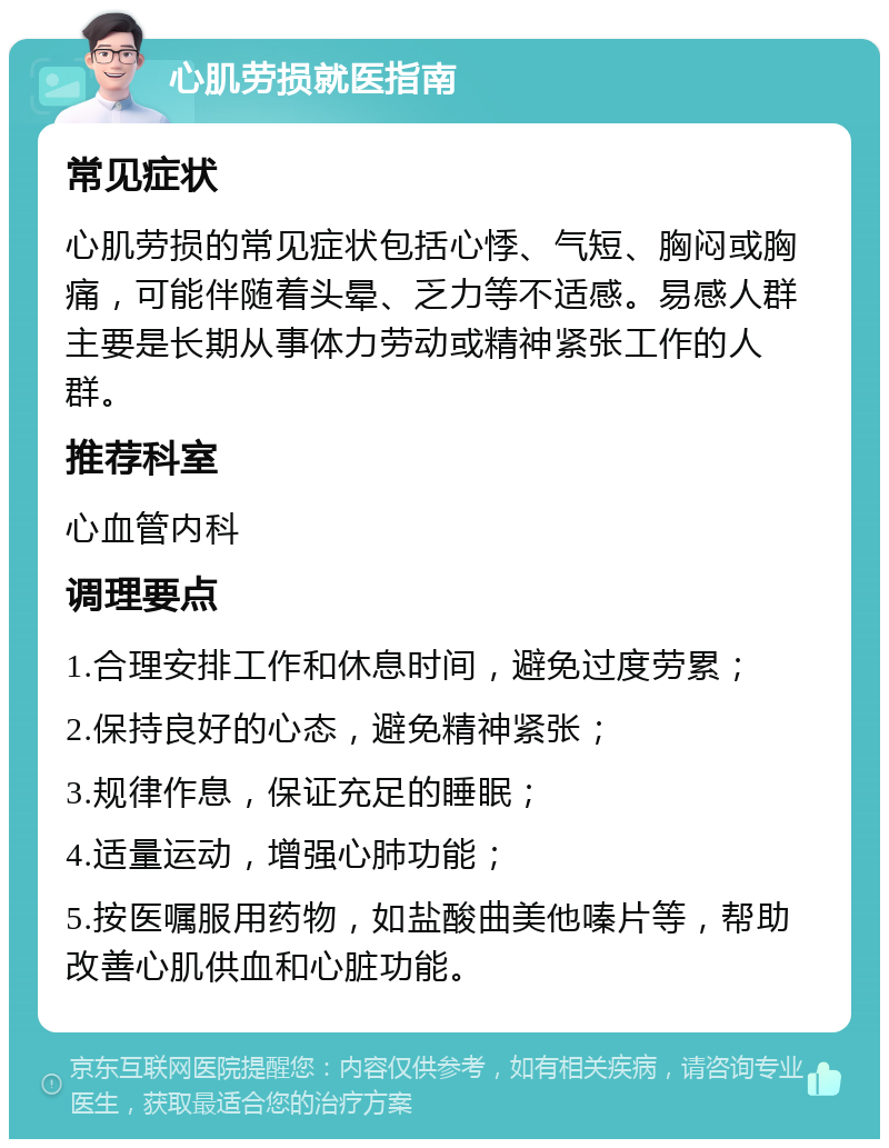 心肌劳损就医指南 常见症状 心肌劳损的常见症状包括心悸、气短、胸闷或胸痛，可能伴随着头晕、乏力等不适感。易感人群主要是长期从事体力劳动或精神紧张工作的人群。 推荐科室 心血管内科 调理要点 1.合理安排工作和休息时间，避免过度劳累； 2.保持良好的心态，避免精神紧张； 3.规律作息，保证充足的睡眠； 4.适量运动，增强心肺功能； 5.按医嘱服用药物，如盐酸曲美他嗪片等，帮助改善心肌供血和心脏功能。