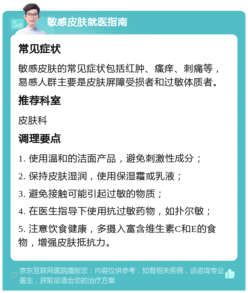 敏感皮肤就医指南 常见症状 敏感皮肤的常见症状包括红肿、瘙痒、刺痛等，易感人群主要是皮肤屏障受损者和过敏体质者。 推荐科室 皮肤科 调理要点 1. 使用温和的洁面产品，避免刺激性成分； 2. 保持皮肤湿润，使用保湿霜或乳液； 3. 避免接触可能引起过敏的物质； 4. 在医生指导下使用抗过敏药物，如扑尔敏； 5. 注意饮食健康，多摄入富含维生素C和E的食物，增强皮肤抵抗力。