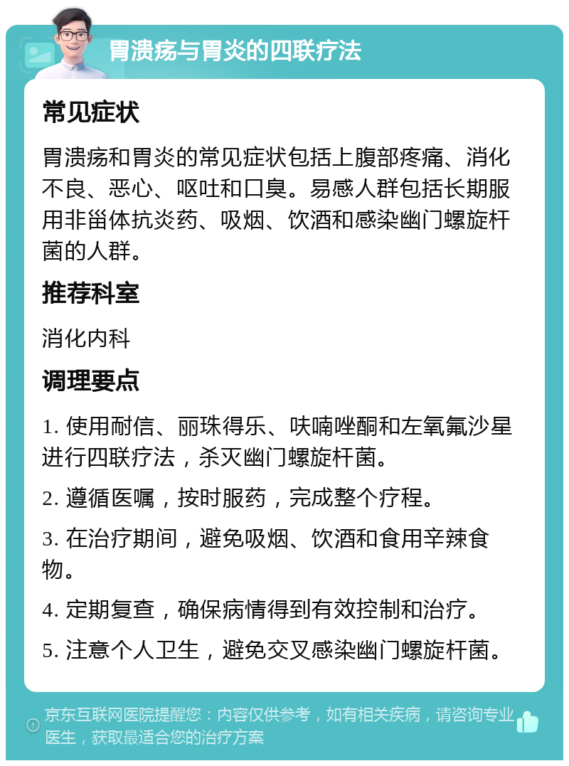 胃溃疡与胃炎的四联疗法 常见症状 胃溃疡和胃炎的常见症状包括上腹部疼痛、消化不良、恶心、呕吐和口臭。易感人群包括长期服用非甾体抗炎药、吸烟、饮酒和感染幽门螺旋杆菌的人群。 推荐科室 消化内科 调理要点 1. 使用耐信、丽珠得乐、呋喃唑酮和左氧氟沙星进行四联疗法，杀灭幽门螺旋杆菌。 2. 遵循医嘱，按时服药，完成整个疗程。 3. 在治疗期间，避免吸烟、饮酒和食用辛辣食物。 4. 定期复查，确保病情得到有效控制和治疗。 5. 注意个人卫生，避免交叉感染幽门螺旋杆菌。